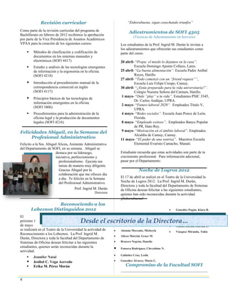 Revisión curricular                                        “Enhorabuena, sigan cosechando triunfos”

Como parte de la revisión curricular del programa de
                                                                          Adiestramientos de SOFI 4505
Bachillerato en febrero de 2012 recibimos la aprobación
                                                                             (Técnicas de Adiestramiento en Servicio)
por parte de la Vice Presidencia de Asuntos Académicos
VPAA para la creación de los siguientes cursos:                     Los estudiantes de la Prof. Ingrid M. Durán le invitan a
                                                                    los adiestramientos que ofrecerán sus estudiantes como
        Métodos de clasificación y codificación de                 parte del curso.
         documentos en los sistemas manuales y
         electrónicos (SOFI 4417)                                   20 abril- “Prepa: el miedo lo dejamos en la casa”.
        Estudio y análisis de las tecnologías emergentes                    Escuela Domingo Aponte Collazo, Lares.
         de información y la ergonomía en la oficina                25 abril- “La buena alimentación”. Escuela Padre Aníbal
         (SOFI 4218)                                                         Reyes, Hatillo
                                                                    27 abril- “Todo comenzó con un “friend request””,
        Introducción al procedimiento manual de la                          Escuela Luis Felipe Crespo, Camuy.
         correspondencia comercial en inglés                        30 abril- “¿Estás preparado para la vida universitaria?”.
         (SOFI 4117)                                                         Colegio Nuestra Señora del Carmen, Hatillo.
                                                                     1 mayo- “Dale “play” a tu vida”. Estudiantes PSIC 3345,
        Principios básicos de las tecnologías de
                                                                             Dr. Carlos Andújar, UPRA.
         información emergentes en la oficina
                                                                     2 mayo- “Futuro laboral 2020”. Empleados Título V,
         (SOFI 3406)
                                                                             UPRA.
        Procedimientos para la administración de la                 4 mayo- “Redes sociales”. Escuela Juan Ponce de León.
         oficina legal y la producción de documentos                         Florida.
         legales (SOFI 4216)                                         8 mayo- “Empleado exitoso”. Empleados Banco Popular
                                                                             de PR, Hato Rey.
Felicidades Abigail, en la Semana del                                9 mayo- “Motivación en el ámbito laboral”. Empleados
                                                                             Alcaldía de Camuy, Camuy.
     Profesional Administrativo                                     11 mayo- “El poder de una sonrisa”. Maestros Escuela
Felicito a la Sra. Abigail Alicea, Asistente Administrativo                  Elemental Evaristo Camacho, Manatí.
del Departamento de SOFI, en su semana. Abigail se
                         destaca por su liderazgo,                  Estudiante recuerda que estas actividades son parte de tu
                         iniciativa, perfeccionismo y               crecimiento profesional. Para información adicional,
                           profesionalismo. Ejecuta sus             pasar por el Departamento.
                           tareas de manera muy diligente.
                           Gracias Abigail por la                                Noche de Logros 2012
                           colaboración que me ofreces día
                           a día. Te felicito en la Semana          El 17 de abril se realizó en el Teatro de la Universidad la
                           del Profesional Administrativo.          Noche de Logros 2012. La Prof. Ingrid M. Durán,
                                                                    Directora y toda la facultad del Departamento de Sistemas
                                     Prof. Ingrid M. Durán          de Oficina desean felicitar a las siguientes estudiantes,
                                                    Directora
                                                                    quienes han sido reconocidas durante la actividad.
                                                                    ¡Enhorabuena!
                    Reconociendo a los
        Lobeznos Distinguidos 2012                                                                     •   González Pagán, Kiara R.
                                                                                                       •   Oliveras Laclaustra, Raquel
El
próximo 1                                Desde el escritorio de la Directora… Xiomara M.
                                                                          Pérez Guzmán,                •
de mayo                                                                                                •   Toledo Durán, Glorian L.
se realizará en el Teatro de la Universidad la actividad de     •   Alemán Mercado, Micheyla           •   Vázquez Miranda, Tahiz
Reconocimiento a los Lobeznos. La Prof. Ingrid M.
                                                                •   Alicea Marcial, Grace M.
Durán, Directora y toda la facultad del Departamento de
Sistemas de Oficina desean felicitar a las siguientes           •   Bracero Negrón, Danelie
estudiantes, quienes serán reconocidas durante la               •   Fonseca Rodríguez, Chrysthine N.
actividad.
                                                                •   Galíndez Cruz, Leslie
        Jennifer Natal
        Jesibel C. Vega Acevedo                                •   González Álvarez, María L.
        Erika M. Pérez Morán                                          Compromiso de la Facultad SOFI


4
 