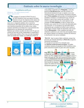 Entérate sobre la nueva tecnología
                                                               Web semántica. El concepto de Web semántica, tal y
               La futura web 3.0                               como podéis comprobar en la Wikipedia y como fue




s
                                                               parido porTim Berners-Lee, está más cercano a la
Editado por: Sra. Jessica Guevara Cordero
                                                               intervención humana de lo que se expone y no es una
Fuente: Innova tu Web
                                                               cuestión de futuro, sino de presente. Recuerda el maestro
          e compara el concepto de Web 3.0 con el              que la Web semántica está asociada a la incorporación de
          de Web Semántica como una especie de futura          metadatos semánticos a la información que circula por
          Internet en la que las máquinas serán capaces de     Internet, lo que la hace mucho más accesible. Lo que
          interpretar textos, valorar su relevancia, extraer   ocurre es que este proceso, tal y como aparece en el
ideas clave y asignarles palabras clave; una de las            concepto de Web semántica, se deja en manos de los
consecuencias más espectaculares que tendrá este avance        humanos, que a pesar de ser los seres más adecuados para
será el perfeccionamiento de los todavía muy verdes,           esas funciones, se ven incapaces de meta datar toda la
sistemas automáticos de traducción, lo que permitirá una       información que se produce en la Red; como mucho se
globalización casi absoluta del conocimiento.                  podrá llegar a formas simples de desarrollo como ocurre
Sabemos que estamos en plena era de la web 2.0, que son        con las folcsonomías, o más complejas derivadas de
muchos los que aún no han comprendido su significado y         ambientes académicos, por cierto muy preocupados ahora
los cambios que conlleva. Pese a eso, los más avanzados        por intentar imponer sus obsoletos sistemas de referencia
saben que desde hace tiempo ya se habla de la Web 3.0.         y clasificación a las nuevas realidades.

                                                                Web 2.0. Aquí no parece haber confusión, aunque hay
                                                               personas que intentan identificar la Web 2.0con aspectos
                                                               meramente tecnológicos.
                                                               El concepto de una web 2.0 se entiende como
                                                               una Internet social de lectura-escritura. Se podría
                                                               considerar entonces el concepto de Web semántica como
                                                               parte esencial de la Web 2.0, pero sólo como una parte.


                                                               Web 3.0. La Web semántica, podría usar el concepto
                                                               de Web 3.0, dentro de este entramado ilegible ;-), para
                                                               definir una Web, sustancialmente diferente de la actual. Y
                                                               desde este punto de vista, da la sensación de que el único
                                                               cambio verdaderamente relevante que podemos esperar y
                                                               que justifique el incremento en la versión es la
                                                               intervención de máquinas "inteligentes" que pudieran ser
                                                               capaces de indexar de forma semántica los contenidos que
                                                               diariamente aparezcan. 




7
                                                                        ¡Atrévete a construir hábitos
                                                                               tecnológicos!
 