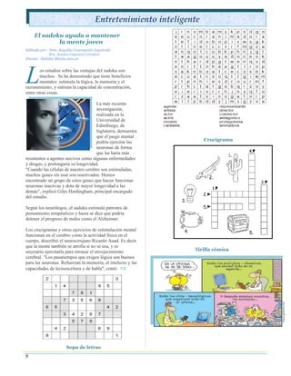 Entretenimiento inteligente
    El sudoku ayuda a mantener
            la mente joven
Editado por: Srta. Keyshla Concepción Izquierdo
             Sra. Jessica Guevara Cordero
Fuente: Sudoku Mania.com.ar




L       os estudios sobre las ventajas del sudoku son
        muchos. Se ha demostrado que tiene beneficios
        mentales: estimula la lógica, la memoria y el
razonamiento, y entrena la capacidad de concentración,
entre otras cosas.

                                     La más reciente
                                     investigación,
                                     realizada en la
                                     Universidad de
                                     Edimburgo, de
                                     Inglaterra, demuestra
                                     que el juego mental
                                     podría ejercitar las           Crucigrama
                                     neuronas de forma
                                     que las haría más
resistentes a agentes nocivos como algunas enfermedades
y drogas, y prolongaría su longevidad.
"Cuando las células de nuestro cerebro son estimuladas,
muchos genes sin usar son reactivados. Hemos
encontrado un grupo de estos genes que hacen funcionar
neuronas inactivas y dota de mayor longevidad a las
demás", explicó Giles Hardingham, principal encargado
del estudio.

Según los neurólogos, el sudoku estimula patrones de
pensamiento terapéuticos y hasta se dice que podría
detener el progreso de males como el Alzheimer.

Los crucigramas y otros ejercicios de estimulación mental
funcionan en el cerebro como la actividad física en el
cuerpo, describió el neurocirujano Ricardo Auad. Es decir
que la mente también se atrofia si no se usa, y es
necesario ejercitarla para retrasar el envejecimiento          Tirilla cómica
cerebral. "Los pasatiempos que exigen lógica son buenos
para las neuronas. Refuerzan la memoria, el intelecto y las
capacidades de lectoescritura y de habla", contó. 




                      Sopa de letras
8
 