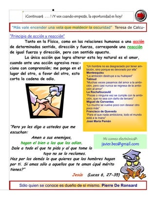"Más vale encender una vela que maldecir la oscuridad" Teresa de Calcu-
¡Continuará . . . ! ¿Y vos cuando empezás, la oportunidad es hoy?
“Principio de acción y reacción”
Tanto en la Física, como en las relaciones humanas a una acción
de determinados sentido, dirección y fuerza, corresponde una reacción
de igual fuerza y dirección, pero con sentido opuesto.
La única acción que logra alterar esta ley natural es el amor,
cuando ante una acción agresiva reac-
ciono con comprensión; me pongo en el
lugar del otro, a favor del otro, esto
corta la cadena de odio.
“Pero yo les digo a ustedes que me
escuchan:
Amen a sus enemigos,
hagan el bien a los que los odian.
Dale a todo el que te pida y al que tome lo
tuyo no se lo reclames.
Haz por los demás lo que quieres que los hombres hagan
por ti. Si amas sólo a aquellos que te aman ¿qué mérito
tienes?”
Jesús (Lucas 6, 27-35)
Sólo quien se conoce es dueño de sí mismo. Pierre De Ronsard
“Un hombre no es desgraciado por tener am-
bición, sino porque es devorado por ella”
Montesquieu
“La ambición destruye a su huésped”
Talmud
“Muchas veces pasamos del amor a la ambi-
ción, pero casi nunca se regresa de la ambi-
ción al amor”
La Rochefoucauld
“Pocas o ninguna vez se cumple con la ambi-
ción, que no sea con daño de tercero”
Miguel de Cervantes
“Lo mucho se vuelve poco con desear otro
poco más”
Francisco de Quevedo
“Para el que nada ambiciona, todo el mundo
está a la mano”
José María Pemán
Mi correo electrónic@:
javier.bec@gmail.com
 