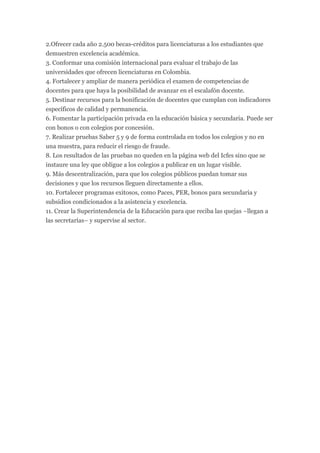 2.Ofrecer cada año 2.500 becas-créditos para licenciaturas a los estudiantes que
demuestren excelencia académica.
3. Conformar una comisión internacional para evaluar el trabajo de las
universidades que ofrecen licenciaturas en Colombia.
4. Fortalecer y ampliar de manera periódica el examen de competencias de
docentes para que haya la posibilidad de avanzar en el escalafón docente.
5. Destinar recursos para la bonificación de docentes que cumplan con indicadores
específicos de calidad y permanencia.
6. Fomentar la participación privada en la educación básica y secundaria. Puede ser
con bonos o con colegios por concesión.
7. Realizar pruebas Saber 5 y 9 de forma controlada en todos los colegios y no en
una muestra, para reducir el riesgo de fraude.
8. Los resultados de las pruebas no queden en la página web del Icfes sino que se
instaure una ley que obligue a los colegios a publicar en un lugar visible.
9. Más descentralización, para que los colegios públicos puedan tomar sus
decisiones y que los recursos lleguen directamente a ellos.
10. Fortalecer programas exitosos, como Paces, PER, bonos para secundaria y
subsidios condicionados a la asistencia y excelencia.
11. Crear la Superintendencia de la Educación para que reciba las quejas –llegan a
las secretarías– y supervise al sector.
 