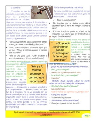 El Camino                                              Alicia en el país de las maravillas
      El camino, es para los                                Tal como en el libro de Lewis Carroll, nos dan
orientales el recorrido interior                            a interpretar que está todo al revés, pero no
que      las     personas,                                  del otro lado, . . . sino de éste.
especialmente el discípulo,                                 •   “Sigue el conejo blanco”
tiene que recorrer para alcanzar la Iluminación, o
                                                       •   “Me imagino que te sientes como Alicia
sea encontrarse consigo mismo y es en ese vórtice          cayéndose por el hoyo del conejo” (Morfeo a
interior dónde uno se encuentra también con toda           Neo)
la Creación y su Creador, dónde uno puede ver la
                                                       •   “Si tomas la roja te quedas en el país de las
realidad cómo es, no como quisiera que sea, es en          maravillas y te enseño que tan profundo es el
ese estado desde dónde puedo generar cambios               hoyo” (Morfeo a Neo)
auténticos y generadores.
                                                         Luego se sucede la escena en que Neo parece ser
!   "Conoces ese camino, sabes exactamente dónde                                        absorbido por el espejo,
    acaba, y yo sé que no es dónde quieres estar"         “ . . sólo puedo pasando de la aparente
!   “Neo, tarde o temprano entenderás igual que             mostrarte la realidad a la realidad
    yo que: “No es lo mismo conocer el camino                   puerta.                 que es, exactamente el
    que recorrerlo”                                                                     mundo al revés.
                                                           Tú eres quien - “Intento liberar tu
!   “Ella es una guía, Neo. Puede ayudarte a                la tiene que mente, Neo Pero yo
    encontrar el camino” (respecto a la Pitonisa)                                       sólo puedo mostrarte la
                                                             atravesar”
Obviamente que hay distintos caminos, algunos ya                                        puerta Tu eres quien la
los conocemos, sabemos                                 tiene que atravesar. Libera tu mente“.
adónde conducen,              “No es lo                - “¡Vaya! No hay más remedio Liberaré mi mente“.
sabemos que no                                         - “Pero, ¿y si lo consigue?”
queremos ir a dónde nos
                               mismo
                                                       - “Nadie lo ha logrado en su primer salto”.
lleva, sin embargo los      conocer el                 - “Lo sé, lo sé. Pero, ¿y si lo consigue?”
seguimos transitando.
                            camino que                 - “Imposible”
“El camino se ve
                                recorrerlo”            - “Perfecto. Puedo lograrlo. Liberar mi mente.
oscurecido        cuando
                                                       Liberar mi mente. Lo conseguiré, estoy seguro“
vemos tan sólo el par de
opuestos; . . . Los opuestos se producen uno al otro   - “Oh ¿Qué? ¿Qué significa? ¿Por qué?”
y se complementan; . . . El hombre sabio mira a la     - “No significa nada”
luz de la intuición, no se ve apresado por las         - “Todo el mundo cae la primera vez ¿Verdad, Trin?”
limitaciones del yo, ve que a ambos lados de cada      - “Creí que no era real”
argumento existen tanto la verdad como el error,       - “Tu mente hace que lo sea”
cuando el sabio se sustenta en este pivote, en el      - “Si te matan en Matrix ¿mueres aquí?
centro, no toma partido y ve las infinitas
                                                       - “El cuerpo no puede vivir sin la mente”
posibilidades tanto del sí como del no” (adaptación
de Chuang Tzú)

          Dedicado a todos aquellos y aquellas que nos ayudan a despertarnos a la VIDA REAL
                                           ¡¡¡GRACIAS!!!                                                Pág. 3
 
