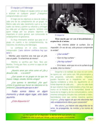 El equipo y el liderazgo
     ¿Vemos el trabajo en equipo como un ideal
a alcanzar en cualquier grupo? ¿Trabajamos
comprometidos con esto?
      El logro de los objetivos es tarea de todos y
cada uno de los componentes de un grupo, en
Matrix cada uno sabe claramente cual es su rol y
cuales sus tareas y ponen su esfuerzo y arriesgan
sus vidas por un objetivo superior, también está
quien trabaja por sus propios objetivos sin
importarle el costo general, aún conociendo la              El despertar
verdad prefiere la ignorancia.
      Es muy interesante analizar que pasa en el           Tiene mucho que ver con el descubrimiento y
                                                      aceptación de sí mismo.
grupo en cuanto a los comportamientos, las
relaciones, los afectos y los liderazgos.                   - “No intentes doblar la cuchara. Eso es
      La confianza en el otro, elemento               imposible. En vez de eso, sólo procura comprender
indispensable (“para obtener confianza hay que        la verdad“.
darla”).
                                                            - “¿Qué verdad? “
- “Morfeo, para nosotros eras más que un jefe,
eras un padre. Te echaremos de menos“.                      - “Que no hay cuchara.”

      Morfeo se sacrifica por Neo, Neo por                  - “¿No hay cuchara?”
Morfeo, Trinity por Neo, su amor es capaz de dar           - “Si lo haces, verás que no es la cuchara la que
y devolver vida.
                                                      se dobla. Sino tú mismo.”
      ¿Nuestro amor por otros como es? ¿Da y
                                                            Despertar a la realidad, las cosas no son como
devuelve vida, . . . o es estéril?
                                                      las quiero ver, son como son. Mis preconceptos y
    ¿Qué sucede en los grupos en los que me           mis prejuicios, culturales, sociales, religiosos,
muevo: trabajo, estudio, familia, amigos?             pueden hacerme ver o impedirme ver cosas,
     ¿Con quienes te identificás?, ¿Por qué?.         algunas verdaderas y otras no. Igualmente en el
¿Cómo te gustaría que fueran las relaciones en tu     fondo depende de cada uno, . . . pero no cabe duda
ambiente? ¿Qué ponés para que se den?                 de que estamos muy condicionados y hoy más que
                                                      nunca en la historia de la humanidad, donde la
    Todos somos líderes en algún                      fuerza de la imagen y de los comunicadores, como
momento y desde algún lugar, sólo basta               enormes anteojeras virtuales nos confunde a todos,
asumirlo.                                             haciéndonos creer que somos nosotros quienes
                                                      elegimos. ¿Estoy seguro de que mis elecciones han
      ¿Estás dispuesta/o?                             sido verdaderamente libres y por convicción?
                                                             Mis valores, ¿no habrán sido adquiridos de las
                                                      series, las propagandas, las revistas y los iconos de
                                                      moda?

                   Lo mío quiere ser un disparador, lo demás tenés que ponerlo vos.
                 ¿Todavía no viste la película? Mírala y sacá tus propias conclusiones
                                                                                                      Pag. 5
 