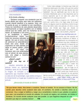 ¡Hola!!! Eres el Elegido o la Elegida,                Como toda analogía, la tenemos que tratar de
      pero no servirá de nada que todos lo crean         interpretar desde quien nos relata. ¿Por qué nos cuenta
                                                         esto? ¿Qué nos quiere decir? ¿En qué idioma nos está
     sí vos mismo no crees en vos y en tus dones.
                                                         hablando?. Hay un significado que nos lo dan los
                                                         hermanos Wachowski, pero es más importante aún la
     Una revelación
                                                         lectura signicante que le dé cada uno. ¿Qué me
      El Sr.Smith a Morfeo:                              despierta en mí? ¿Para qué me sirve?
      - “Quisiera compartir una revelación que he              Todo este análisis es respecto a la 1ª película y
tenido desde que estoy aquí ésta me sobrevino            corre por cuenta mía y me hago cargo de lo que
cuando intenté clasificar a su especie. Verá, me         afirmo, en algunos casos me identifico y tomo lo que
di cuenta de que, en realidad no son mamíferos.
                                                         otros han dicho sobre esta película, en otros es una
Todos los mamíferos de este planeta desarrollan
                                                         lectura, una mirada que hago yo. Quizás es
instintivamente un lógico equilibrio con el hábitat
                                                         simplemente una manera de poder comunicar lo que
natural que les rodea, pero los humanos no lo
                                                                          pienso, o de ocultarlo. ¿Importa?
hacen, se trasladan a una zona
y se multiplican y siguen                                                  Importa lo que signifique para vos
multiplicándose hasta que                                                  Hay muchos que han querido ver
todos los recursos naturales se                                            cuestiones mesiánicas en Matrix, a
agotan. Así que el único modo                                              mi simplemente me entusiasmó ver
de sobrevivir es extendiéndose                                             una película muy bien realizada en
hasta otra zona. Existe otro                                               todos sus aspectos, la riqueza de sus
organismo en este planeta que                                              diálogos y sus frases y en donde
sigue el mismo patrón ¿Sabe                                                encontré muchos de los elementos
cuál es?         Un virus. Los                                             que fui marcando: el despertar, el
humanos sois una enfermedad                                                camino que cada uno tiene que
sois el cáncer de este planeta,                                            hacer para darse cuenta lo valioso
sois, una plaga y nosotros
                                                                           que es, el trabajo en equipo sin lo
somos la cura”
                                                                           cual no se logra nada, la necesidad
      ¿Duro?, ¿real?                                                       de confiar en otros y en uno
      ¿Tal vez hay un 3º                                                   mismo, la superación optimista de
camino?                                                                    las dificultades pese a todos los
      Muchos elementos de la                                               obstáculos, el llamado a lo
película tienen un significado                                             trascendente: que mi lugar en el
simbólico tanto de los nombres,                                            mundo y la sociedad es importante,
la imagen, las actitudes y las                                             a darnos cuenta que mucho de lo
expresiones que muestran como                                              que nos muestran no nos permite
es cada uno de los personajes, cuyo análisis enriquece   darnos cuenta de la realidad, que el amor es más fuerte
                                                         que la muerte, . . . ¿sigo? Mejor mirala y sacá tus
la interpretación y el jugo que le podemos sacar a la
                                                         propias conclusiones. Ahora, te toca a vos!!!! Chau.
película.
                                                                                                  Javier Beccuti
            ¡Bienvenido al mundo de Matrix!

 “Sé que tienen miedo. Nos temen a nosotros. Temen el cambio. Yo no conozco el futuro. No he
 venido para decirles cómo acabará todo esto. Al contrario, he venido a decirles cómo va a
 comenzar. Voy a colgar el teléfono y luego voy a enseñarles a todos lo que ustedes no quieren
 que vean. Les enseñaré un mundo sin ustedes. Un mundo sin reglas y sin controles, sin límites ni
 fronteras. Un mundo donde cualquier cosa sea posible. Lo que hagamos después es una
 decisión que dejo en vuestras manos“.     FIN                                             Pag. 6
 