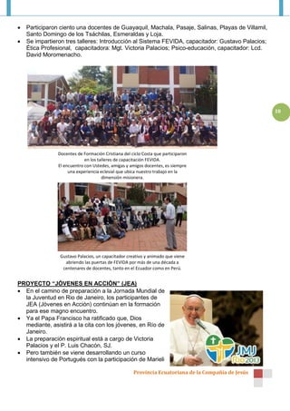    Participaron ciento una docentes de Guayaquil, Machala, Pasaje, Salinas, Playas de Villamil,
    Santo Domingo de los Tsáchilas, Esmeraldas y Loja.
   Se impartieron tres talleres: Introducción al Sistema FEVIDA, capacitador: Gustavo Palacios;
    Ética Profesional, capacitadora: Mgt. Victoria Palacios; Psico-educación, capacitador: Lcd.
    David Moromenacho.




                                                                                                     10




                Docentes de Formación Cristiana del ciclo Costa que participaron
                             en los talleres de capacitación FEVIDA.
                El encuentro con Ustedes, amigas y amigos docentes, es siempre
                     una experiencia eclesial que ubica nuestro trabajo en la
                                      dimensión misionera.




                 Gustavo Palacios, un capacitador creativo y animado que viene
                   abriendo las puertas de FEVIDA por más de una década a
                  centenares de docentes, tanto en el Ecuador como en Perú.


PROYECTO “JÓVENES EN ACCIÓN” (JEA)
 En el camino de preparación a la Jornada Mundial de
  la Juventud en Rio de Janeiro, los participantes de
  JEA (Jóvenes en Acción) continúan en la formación
  para ese magno encuentro.
 Ya el Papa Francisco ha ratificado que, Dios
  mediante, asistirá a la cita con los jóvenes, en Río de
  Janeiro.
 La preparación espiritual está a cargo de Victoria
  Palacios y el P. Luis Chacón, SJ.
 Pero también se viene desarrollando un curso
  intensivo de Portugués con la participación de Marieli

                                                     Provincia Ecuatoriana de la Compañía de Jesús
 