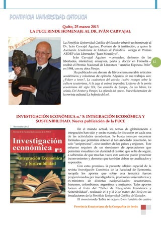 Quito, 25 marzo 2013
     LA PUCE RINDE HOMENAJE AL DR. IVÁN CARVAJAL

                   La Pontificia Universidad Católica del Ecuador ofreció un homenaje al
                   Dr. Iván Carvajal Aguirre, Profesor de la institución, a quien la
                   Asociación Ecuatoriana de Editores de Periódicos otorgó el Premio
                   AEDEP a las Libertades “Juan Montalvo”.
                           Iván Carvajal Aguirre —pensador, defensor de las
                   libertades, intelectual, ensayista, poeta y doctor en Filosofía— 12
                   recibió el Premio Nacional de Literatura “Aurelio Espinosa Pólit”
                   en 1984, con su obra Parajes.
                            Ha publicado una decena de libros e innumerable artículos
                   académicos y columnas de opinión. Algunos de sus trabajos son:
                   ¿Volver a tener?, La cuadratura del círculo: cuatro ensayos sobre la
                   cultura ecuatoriana, A la zaga el animal imposible, Lecturas de la poesía
                   ecuatoriana del siglo XX, Los amantes de Sumpa, En los labios, La
                   celada, Del Avatar y Parajes, La ofrenda del cerezo. Fue colaborador de
                   la revista cultural La bufanda del sol.




INVESTIGACIÓN ECONÓMICA n.° 5: INTEGRACIÓN ECONÓMICA Y
        SOSTENIBILDIAD. Nueva publicación de la PUCE

                              En el mundo actual, los temas de globalización e
                      integración han sido y serán materia de discusión en cada una
                      de las actividades económicas. Se busca siempre encontrar
                      fórmulas que permitan obtener el tan anhelado desarrollo, no
                      solo “unipersonal”, sino también de los países y regiones. Este
                      esfuerzo requiere de un sinnúmero de apreciaciones que
                      permitan visualizar con claridad el camino que se ha de seguir,
                      a sabiendas de que muchas veces este camino puede presentar
                      inconvenientes y demoras que también deben ser analizados y
                      superados.
                              Con estas premisas, la presente edición especial de la
                      revista Investigación Económica de la Facultad de Economía,
                      recopila los aportes que sobre esta temática fueron
                      proporcionados por investigadores, profesores universitarios y
                      ex-ministros de distintas nacionalidades: ecuatorianos,
                      franceses, colombianos, argentinos y mejicanos. Tales aportes
                      fueron el fruto del “Taller de Integración Económica y
                      Sostenibilidad”, realizado el 1 y el 2 de marzo del 2012 en las
                      instalaciones de la Pontificia Universidad Católica del Ecuador.
                              El mencionado Taller se organizó en función de cuatro

                           Provincia Ecuatoriana de la Compañía de Jesús
 