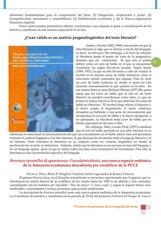elementos fundamentales para la comprensión del tema: (1) Integración, cooperación y poder. (2)
Competitividad, crecimiento y sostenibilidad, (3) Estabilización económica y (4) la Nueva arquitectura
financiera regional.
        Estos cuatro puntos permitieron obtener conclusiones cuya riqueza se pone a consideración de los
lectores y estudiosos en este número especial de la revista.

            ¿Cuán válido es un análisis pragmalingüístico del texto literario?

                                                                Austin y Searle (1962, 1969) concuerdan en que la
                                                        obra literaria es algo que se efectúa a través del lenguaje,
                                                        es decir, un discurso. Sin embargo, a la hora de estudiar
                                                        la literatura desde el punto de vista de la pragmática,
                                                        tenemos que ser conscientes de que esta se puede
                                                                                                                      13
                                                        definir como un acto de habla en el que se encuentran
                                                        canceladas las reglas ilocutivas usuales. Según Searle
                                                        (1969, 1971), lo que se está llevando a cabo de verdad al
                                                        escribir es la emisión actos de habla imitativos como si
                                                        estuvieran siendo realizados por alguien. Para él, sería
                                                        un acto de habla indirecto en donde el autor no está
                                                        diciendo necesariamente lo que aparece en la obra. En
                                                        esa misma línea se sitúa Richard Ohman (1977:28), quien
                                                        opina que los actos de habla que se dan en un texto
                                                        literario no pueden considerarse como tales, ya que no
                                                        poseen la fuerza ilocutiva de la que disfrutan los actos de
                                                        habla no literarios: “El escritor finge relatar el discurso y
                                                        el lector acepta el fingimiento, el lector construye
                                                        (imagina) un hablante y una serie de circunstancias que
                                                        acompañan al casi acto de habla y lo hacen apropiado, o
                                                        no apropiado. La literatura imita actos de habla que no
                                                        tienen capacidad de llevarse a cabo.
                                                                Sin embargo, Mary Louise Pratt (1977) considera
                                                        que el acto de habla presente en una obra literaria no se
diferencia ni estructural ni funcionalmente del que nos encontramos en el habla diaria. Esto nos permitiría
extender el análisis lingüístico a la obra literaria, lo que borraría las divisiones entre el lenguaje literario y el
no literario. Pratt considera la literatura en su conjunto como un contexto lingüístico en donde la
producción de un texto se determina. Además, señala que la literatura es un uso que se hace del lenguaje y
no un lenguaje aparte, ajeno al que se utiliza todos los días como formularon los formalistas. Para ella, la
literatura es una circunstancia específica del lenguaje.

Brownea jaramilloi (Leguminosae: Caesalpinioideae), una nueva especie endémica
      de la Amazonía ecuatoriana descubierta por científicos de la PUCE

              Álvaro J. Pérez, Bente B. Klitgård, Charilaos Saslis-Lagoudakis & Renato Valencia
        El género Brownea Jacq. en el Ecuador actualmente se encuentra representado por 5 especies que se
distribuyen en ambos flancos de la cordillera de los Andes hasta los 1000 m de altitud, y son conocidas
comúnmente con los nombres de "clavellín", "flor de mayo", o "cruz caspi" y segun la especie tienen usos
maderables, ornamentales e incluso presentan aplicaciones medicinales.
        La descripción de Brownea jaramilloi como una nueva especie endémica de la Amazonía ecuatoriana
es el resultado de estudios y monitoreos en la parcela de 25 ha del proyecto Dinámica del Bosque de Yasuní,


                                                    Provincia Ecuatoriana de la Compañía de Jesús
 