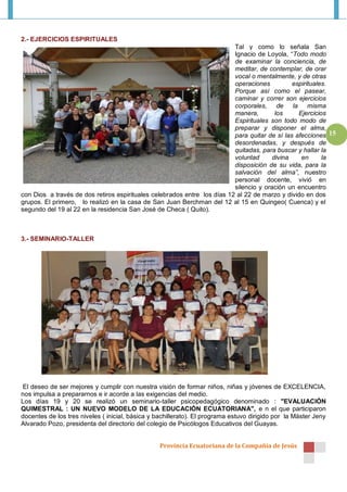 2.- EJERCICIOS ESPIRITUALES
                                                                          Tal y como lo señala San
                                                                          Ignacio de Loyola, “Todo modo
                                                                          de examinar la conciencia, de
                                                                          meditar, de contemplar, de orar
                                                                          vocal o mentalmente, y de otras
                                                                          operaciones          espirituales.
                                                                          Porque así como el pasear,
                                                                          caminar y correr son ejercicios
                                                                          corporales, de la misma
                                                                          manera,        los     Ejercicios
                                                                          Espirituales son todo modo de
                                                                          preparar y disponer el alma,
                                                                          para quitar de sí las afecciones 15
                                                                          desordenadas, y después de
                                                                          quitadas, para buscar y hallar la
                                                                          voluntad      divina    en      la
                                                                          disposición de su vida, para la
                                                                          salvación del alma”, nuestro
                                                                          personal docente, vivió en
                                                                          silencio y oración un encuentro
con Dios a través de dos retiros espirituales celebrados entre los días 12 al 22 de marzo y divido en dos
grupos. El primero, lo realizó en la casa de San Juan Berchman del 12 al 15 en Quingeo( Cuenca) y el
segundo del 19 al 22 en la residencia San José de Checa ( Quito).



3.- SEMINARIO-TALLER




El deseo de ser mejores y cumplir con nuestra visión de formar niños, niñas y jóvenes de EXCELENCIA,
nos impulsa a prepararnos e ir acorde a las exigencias del medio.
Los días 19 y 20 se realizó un seminario-taller psicopedagógico denominado : "EVALUACIÓN
QUIMESTRAL : UN NUEVO MODELO DE LA EDUCACIÓN ECUATORIANA", e n el que participaron
docentes de los tres niveles ( inicial, básica y bachillerato). El programa estuvo dirigido por la Máster Jeny
Alvarado Pozo, presidenta del directorio del colegio de Psicólogos Educativos del Guayas.


                                                  Provincia Ecuatoriana de la Compañía de Jesús
 