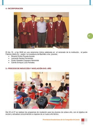 4.- INCORPORACIÓN




                                                                                                          16




El día 19, a las 9h00 en una ceremonia íntima celebrada en el rectorado de la institución, el padre
Fabricio Alaña SJ. realizó la investidura de Bachiller a los jóvenes :
     Ricardo Emilio Poveda Acosta.
     Leonardo Santos Fernández.
     Guido Oswaldo Coppiano Navarrete
     Camilo Enrique Lucio Parrales.


5.- PROCESO DE INDUCCIÓN Y NIVELACIÓN 8VO. AÑO




Del 25 al 27 se realizan los programas de nivelación para los jóvenes de octavo año, con el objetivo de
evocar y actualizar conocimientos a vísperas de un nuevo año lectivo.


                                              Provincia Ecuatoriana de la Compañía de Jesús
 