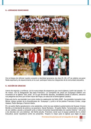 6.- JORNADAS IGNACIANAS




                                                                                                               17




Con el deseo de reforzar nuestra vocación e identidad ignaciana, los días 25, 26 y 27 se celebra una gran
fiesta espiritual y de esparcimiento en la cual participan todos los integrantes de la comunidad educativa.


6.- ACCIÓN DE GRACIAS

Llenos de regocijo y confianza por la nueva etapa de esperanza que vive la Iglesia a partir del pasado 13
de marzo, con la designación del papa Francisco. La Compañía de Jesús en Guayaquil celebró una
eucaristía en la Iglesia "San José", en la que fervientes devotas, arrodillados frente al altísimo, elevaron
sus plegarías de amor por el bien hacer del Papa y la salud de la Santa Iglesia Católica.
Este acto de fe, que también tuvo como motivo la celebración de SAN JOSÉ, fue presidido monseñor Iván
Minda, obispo auxiliar de la Arquidiócesis de Guayaquil y junto a él los padres Francisco Cortez, Jorge
Galeas, Pedro Barriga y Fabricio Alaña.
Él y el padre Alaña agradecieron a los asistentes, entre los que estaba la gobernadora de Guayas Viviana
Bonilla y el intendente de policía y ex javeriano, Xavier Burbano. El padre Alaña, "emocionado y orgulloso
de ser católico, jesuita y compartir junto a todos momentos trascendentales de nuestra historia " oró junto
a los devotas con una estampa del Santo jesuita, Francisco Javier que el equipo pastoral de la unidad
Educativa Javier repartieron entre los presentes. “Espero lo mejor para la Iglesia que eligió al papa
                                                 Provincia Ecuatoriana de la Compañía de Jesús
 