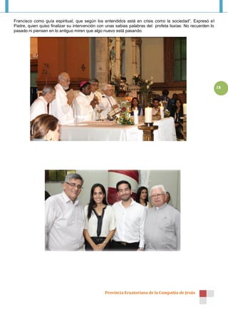 Francisco como guía espiritual, que según los entendidos está en crisis como la sociedad”. Expresó el
Padre, quien quiso finalizar su intervención con unas sabias palabras del profeta Isaías: No recuerden lo
pasado ni piensen en lo antiguo miren que algo nuevo está pasando.




                                                                                                            18




                                               Provincia Ecuatoriana de la Compañía de Jesús
 