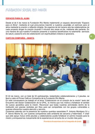 ESPACIO PARA EL ALMA

Desde el de 4 de marzo la Fundación Río Manta implementó un espacio denominado “Espacio
para el Alma”; mediante el cual procuramos trasmitir a nuestros usuari@s un estímulo para el
alma mediante la oración o reflexión dirigida. Se organiza de tal manera que las colaboradoras de
cada proyecto dirigen la oración durante 5 minutos dos veces al día, mediante alto parlante. Es
una manera de que nuestra Fundación presente a nuestros beneficiarios no solamente servicios
de salud y asesoría sino de colaboración con espiritualidad cristiana e ignaciana.
                                                                                                    20
CAFÉ EN COMPAÑÍA – MANTA




El 22 de marzo, con un total de 32 participantes, todas/todos colaboradoras/es y 2 jesuitas, se
llevó a cabo el Primer Café en Compañía de la Fundación Río Manta.
En este conversatorio se trabajó en el tema “Colaboración en el corazón de la misión” texto del
Encuentro del Sector Colaboración de la CPAL, la misma que nos motiva a fortalecer el sentido
de cuerpo apostólico para la misión. Reconocer que todas nuestras actividades dentro de la
institución son gracias recibidas por Dios para ser compartidas con los grupos vulnerables a
quienes ofrecemos nuestra atención y servicio.
Contamos además con la presencia de nuestros queridos sacerdotes P. Antonio Montijano SJ y
P. Servio Mocha SJ, con quienes compartimos este ambiente de cercanía y fraternidad. Y creer
que este apoyo mutuo entre jesuitas y colaboradores puede fortalecer el camino trazado para la
misión y enriquecernos mutuamente de la experiencia en la lucha de un mundo más justo.
                                            Provincia Ecuatoriana de la Compañía de Jesús
 