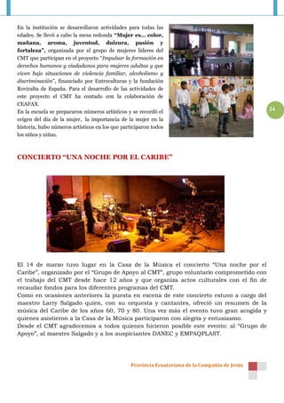 En la institución se desarrollaron actividades para todas las
edades. Se llevó a cabo la mesa redonda “Mujer es… color,
mañana, aroma, juventud, dulzura, pasión y
fortaleza”, organizada por el grupo de mujeres líderes del
CMT que participan en el proyecto “Impulsar la formación en
derechos humanos y ciudadanos para mujeres adultas y que
viven bajo situaciones de violencia familiar, alcoholismo y
discriminación”, financiado por Entreculturas y la fundación
Roviralta de España. Para el desarrollo de las actividades de
este proyecto el CMT ha contado con la colaboración de
CEAFAX.
En la escuela se prepararon números artísticos y se recordó el                                  24
origen del día de la mujer, la importancia de la mujer en la
historia, hubo números artísticos en los que participaron todos
los niños y niñas.



CONCIERTO “UNA NOCHE POR EL CARIBE”




El 14 de marzo tuvo lugar en la Casa de la Música el concierto “Una noche por el
Caribe”, organizado por el “Grupo de Apoyo al CMT”, grupo voluntario comprometido con
el trabajo del CMT desde hace 12 años y que organiza actos culturales con el fin de
recaudar fondos para los diferentes programas del CMT.
Como en ocasiones anteriores la puesta en escena de este concierto estuvo a cargo del
maestro Larry Salgado quien, con su orquesta y cantantes, ofreció un resumen de la
música del Caribe de los años 60, 70 y 80. Una vez más el evento tuvo gran acogida y
quienes asistieron a la Casa de la Música participaron con alegría y entusiasmo.
Desde el CMT agradecemos a todos quienes hicieron posible este evento: al “Grupo de
Apoyo”, al maestro Salgado y a los auspiciantes DANEC y EMPAQPLAST.




                                                Provincia Ecuatoriana de la Compañía de Jesús
 