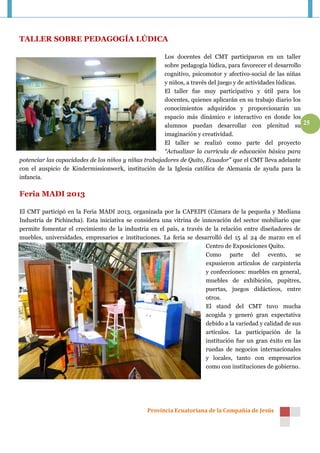 TALLER SOBRE PEDAGOGÍA LÚDICA

                                                      Los docentes del CMT participaron en un taller
                                                      sobre pedagogía lúdica, para favorecer el desarrollo
                                                      cognitivo, psicomotor y afectivo-social de las niñas
                                                      y niños, a través del juego y de actividades lúdicas.
                                                      El taller fue muy participativo y útil para los
                                                      docentes, quienes aplicarán en su trabajo diario los
                                                      conocimientos adquiridos y proporcionarán un
                                                      espacio más dinámico e interactivo en donde los
                                                      alumnos puedan desarrollar con plenitud su 25
                                                      imaginación y creatividad.
                                                      El taller se realizó como parte del proyecto
                                                      “Actualizar la currícula de educación básica para
potenciar las capacidades de los niños y niñas trabajadores de Quito, Ecuador” que el CMT lleva adelante
con el auspicio de Kindermissionwerk, institución de la Iglesia católica de Alemania de ayuda para la
infancia.

Feria MADI 2013

El CMT participó en la Feria MADI 2013, organizada por la CAPEIPI (Cámara de la pequeña y Mediana
Industria de Pichincha). Esta iniciativa se considera una vitrina de innovación del sector mobiliario que
permite fomentar el crecimiento de la industria en el país, a través de la relación entre diseñadores de
muebles, universidades, empresarios e instituciones. La feria se desarrolló del 15 al 24 de marzo en el
                                                                       Centro de Exposiciones Quito.
                                                                       Como parte del evento, se
                                                                       expusieron artículos de carpintería
                                                                       y confecciones: muebles en general,
                                                                       muebles de exhibición, pupitres,
                                                                       puertas, juegos didácticos, entre
                                                                       otros.
                                                                       El stand del CMT tuvo mucha
                                                                       acogida y generó gran expectativa
                                                                       debido a la variedad y calidad de sus
                                                                       artículos. La participación de la
                                                                       institución fue un gran éxito en las
                                                                       ruedas de negocios internacionales
                                                                       y locales, tanto con empresarios
                                                                       como con instituciones de gobierno.




                                                 Provincia Ecuatoriana de la Compañía de Jesús
 