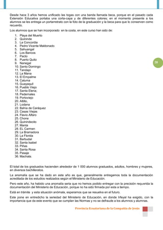 Desde hace 3 años hemos unificado las togas con una banda llamada beca, porque en el pasado cada
Extensión Educativa portaba una corta-capa y de diferentes colores; en el momento presente a los
alumnos se les entrega un portarretrato con la foto de la graduación y la beca para que lo conserven como
recuerdo.
Los alumnos que se han incorporado en la costa, en este curso han sido de:
   1. Playa del Muerto
   2. Quininde
   3. La Concordia
   4. Pedro Vicente Maldonado
   5. Sahuangal
   6. Los Bancos
   7. Pacto
   8. Puerto Quito
   9. Nanegal                                                                                               28
   10. Santo Domingo
   11. Tandapi
   12. La Mana
   13. El Empalme
   14. Caluma
   15. Guayaquil
   16. Pueblo Viejo
   17. Santa Elena;
   18. Pedernales
   19. Portoviejo
   20. Altillo,
   21. Lodana
   22. Bahía de Caráquez
   23. Casas Viejas
   24. Flavio Alfaro
   25. Chone
   26. Quinindecito
   27. Manta
   28. EL Carmen
   29. La Bramadora
   30. La Florida
   31. Barbudal
   32. Santa Isabel
   33. Piñas
   34. Santa Rosa
   35. Pasaje
   36. Machala.


El total de los graduados hacienden alrededor de 1 000 alumnos graduados, adultos, hombres y mujeres,
en diversos bachilleratos.
La anomalía que se ha dado en este año es que, generalmente entregamos toda la documentación
acreditada de los estudios realizados según el Ministerio de Educación.
Pero este año, ha habido una anomalía seria que no hemos podido entregar con la precisión requerida la
documentación del Ministerio de Educación, porque no ha sido firmada por esta a tiempo.
Está en trámite y esta situación anómala, esperamos que se resuelva en el futuro.
Este pone en entredicho la seriedad del Ministerio de Educación, en donde Irfeyal ha exigido, con la
importancia que da este evento que se cumplan las Normas y no se defraude a los alumnos y alumnas.

                                               Provincia Ecuatoriana de la Compañía de Jesús
 
