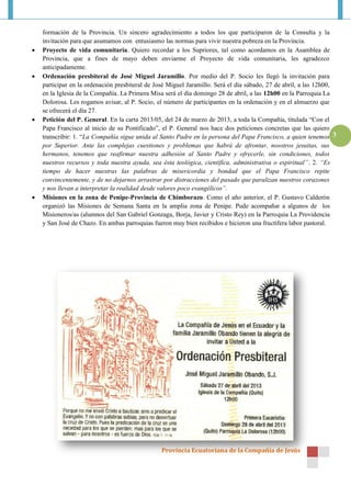 formación de la Provincia. Un sincero agradecimiento a todos los que participaron de la Consulta y la
    invitación para que asumamos con entusiasmo las normas para vivir nuestra pobreza en la Provincia.
   Proyecto de vida comunitaria. Quiero recordar a los Supriores, tal como acordamos en la Asamblea de
    Provincia, que a fines de mayo deben enviarme el Proyecto de vida comunitaria, les agradezco
    anticipadamente.
   Ordenación presbiteral de José Miguel Jaramillo. Por medio del P. Socio les llegó la invitación para
    participar en la ordenación presbiteral de José Miguel Jaramillo. Será el día sábado, 27 de abril, a las 12h00,
    en la Iglesia de la Compañía. La Primera Misa será el día domingo 28 de abril, a las 12h00 en la Parroquia La
    Dolorosa. Les rogamos avisar, al P. Socio, el número de participantes en la ordenación y en el almuerzo que
    se ofrecerá el día 27.
   Petición del P. General. En la carta 2013/05, del 24 de marzo de 2013, a toda la Compañía, titulada “Con el
    Papa Francisco al inicio de su Pontificado”, el P. General nos hace dos peticiones concretas que las quiero
    transcribir: 1. “La Compañía sigue unida al Santo Padre en la persona del Papa Francisco, a quien tenemos 3
    por Superior. Ante las complejas cuestiones y problemas que habrá de afrontar, nosotros jesuitas, sus
    hermanos, tenemos que reafirmar nuestra adhesión al Santo Padre y ofrecerle, sin condiciones, todos
    nuestros recursos y toda nuestra ayuda, sea ésta teológica, científica, administrativa o espiritual”. 2. “Es
    tiempo de hacer nuestras las palabras de misericordia y bondad que el Papa Francisco repite
    convincentemente, y de no dejarnos arrastrar por distracciones del pasado que paralizan nuestros corazones
    y nos llevan a interpretar la realidad desde valores poco evangélicos”.
   Misiones en la zona de Penipe-Provincia de Chimborazo. Como el año anterior, el P. Gustavo Calderón
    organizó las Misiones de Semana Santa en la amplia zona de Penipe. Pude acompañar a algunos de los
    Misioneros/as (alumnos del San Gabriel Gonzaga, Borja, Javier y Cristo Rey) en la Parroquia La Providencia
    y San José de Chazo. En ambas parroquias fueron muy bien recibidos e hicieron una fructífera labor pastoral.




                                                Provincia Ecuatoriana de la Compañía de Jesús
 