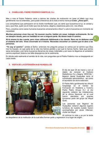 4. CHARLA DEL PADRE FEDERICO SANFELIÚ, S.J.


Mes a mes el Padre Federico viene a darnos las charlas de motivación en base al folleto que muy
gentilmente nos ha extendido, para poder enterarnos de lo trata el tema mensual Creer, ¿Para qué?.
Los compañeros que participaron en la charla manifiestan que, es cierto que buscamos la luz, la verdad y
paz y que Dios, quién es el motor que nos da fuerza, alegría y esperanza para vivir, nos ofrece.
Pero ¿nosotros como seres humanos buscamos sinceramente a Dios? o solo lo buscamos en momento de
necesidad.
Muchas personas viven hoy así: Se mueven mucho, hablan sin cesar, trabajan activamente. Se les
ve siempre riendo, pero en realidad no van a ninguna parte. No tienen meta ni camino.
                                                                                                                 30
Ni tú mismo te das cuenta, pero vives utilizando hábilmente a los demás. Rara vez te detienes ante
el misterio del otro. Vives encerrado en ti mismo. Necesitas encontrar un camino que te abra a las
personas.
“Yo soy el camino”, señala el Señor, entonces me pregunto porque no vamos por el camino que Dios
nos ha trazado, en qué parte de la vida nos hemos perdido y por qué lo hemos hecho. Será que somos
seres terrenales y por tanto buscamos llenarnos de cosas materiales y por esos no llegamos al verdadero
camino espiritual, todavía nos falta despojarnos de la vestimenta.
En dónde está realmente el sentido de la vida, son preguntas que el Padre Federico nos va despejando en
cada charla.


   5. VISITA DE LA EXTENSIÓN 84-B HUAQUILLAS

                                                                       El día de ayer 24 de marzo y con el
                                                                       objeto de conocer el Instituto
                                                                       Radiofónico Fe y Alegría “IRFEYAL”,
                                                                       llegaron desde Huaquillas tanto el
                                                                       coordinador administrativo, así como
                                                                       el secretario de dicha extensión.
                                                                       El Padre Niño gentilmente les ofreció
                                                                       hospedaje     en    el   Centro    de
                                                                       Formación en Hotelería y Turismo
                                                                       Padre Pedro Arrupe S.J. al día
                                                                       siguiente visitaron las instalaciones
                                                                       de la oficina Nacional, en el cual
                                                                       fueron    atendidos    por    quienes
                                                                       formamos parte del grupo de Irfeyal
                                                                       Quito.
                                                                       Las personas que llegaron de
                                                                       Huaquillas visitaron algunos lugares
                                                                       turísticos de nuestra ciudad, fueron
                                                                       acompañados por Javier Villarreal,
                                                                       chofer de Irfeyal.
                                                                        Al culminar la vista y ya por la tarde
se despidieron de la institución de la cual ellos forman parte y regresaron a su lugar de origen.




                                                  Provincia Ecuatoriana de la Compañía de Jesús
 