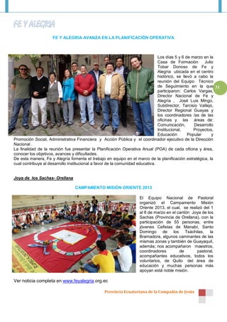 FE Y ALEGRIA AVANZA EN LA PLANIFICACIÓN OPERATIVA



                                                                               Los días 5 y 6 de marzo en la
                                                                               Casa de Formación        Julio
                                                                               Tobar Donoso de Fe y
                                                                               Alegría ubicada en el centro
                                                                               histórico, se llevó a cabo la
                                                                               reunión del Equipo Técnico
                                                                               de Seguimiento en la que 31
                                                                               participaron: Carlos Vargas,
                                                                               Director Nacional de Fe y
                                                                               Alegría , José Luis Mingo,
                                                                               Subdirector, Tarcisio Vallejo,
                                                                               Director Regional Guayas y
                                                                               los coordinadores /as de las
                                                                               oficinas y las áreas de:
                                                                               Comunicación,       Desarrollo
                                                                               Institucional,      Proyectos,
                                                                               Educación        Popular     y
Promoción Social, Administrativa Financiera y Acción Pública y el coordinador ejecutivo de la Dirección
Nacional .
La finalidad de la reunión fue presentar la Planificación Operativa Anual (POA) de cada oficina y área,
conocer los objetivos, avances y dificultades.
De esta manera, Fe y Alegría fomenta el trabajo en equipo en el marco de la planificación estratégica, la
cual contribuye al desarrollo institucional a favor de la comunidad educativa.


Joya de los Sachas- Orellana

                                CAMPAMENTO MISIÓN ORIENTE 2013

                                                                  El Equipo Nacional de Pastoral
                                                                  organizó el Campamento Misión
                                                                  Oriente 2013, el cual, se realizó del 1
                                                                  al 8 de marzo en el cantón Joya de los
                                                                  Sachas (Provincia de Orellana), con la
                                                                  participación de 55 personas, entre
                                                                  jóvenes Cefistas de Manabí, Santo
                                                                  Domingo de los Tsáchilas, la
                                                                  Bramadora, algunos caminantes de las
                                                                  mismas zonas y también de Guayaquil,
                                                                  además; nos acompañaron maestros,
                                                                  coordinadores        de       pastoral,
                                                                  acompañantes educativos, todos los
                                                                  voluntarios, de Quito del área de
                                                                  educación y muchas personas más
                                                                  apoyan está noble misión.

Ver noticia completa en www.feyalegria.org.ec

                                                Provincia Ecuatoriana de la Compañía de Jesús
 