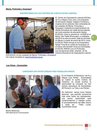 Manta, Portoviejo y Guayaquil

                 INSCRIPCIONES EN LOS CENTROS DE CAPACITACION LABORAL

                                                          El Centro de Capacitación Laboral (CECAL)
                                                          de Fe y Alegría nace como una propuesta
                                                          de formación integral dirigida a hombres y
                                                          mujeres de los sectores más vulnerables de
                                                          las ciudades de Manta, Portoviejo y
                                                          Guayaquil, mediante la implementación de
                                                          ofertas formativas de índole técnico-laboral,
                                                          así como estudios de educación básica.
                                                          El CECAL inicia su servicio en el 2008 en el
                                                          Barrio San Pablo (Portoviejo), a mediados
                                                                                                        32
                                                          del 2010 se abre el centro José de Anchieta
                                                          en Manta y a partir de enero del 2012, inicia
                                                          el CECAL Pedro Arrupe en la Cooperativa
                                                          Sergio Toral de la ciudad de Guayaquil; en
                                                          el mismo año también inicia sus actividades
                                                          el CECAL Wilfrido Loor en Portoviejo.
                                                          Las inscripciones están abiertas en los
                                                          Centros Educativos de Capacitación Laboral
(CECALES), en las ciudades de Manta, Portoviejo y Guayaquil.
Ver noticia completa en www.feyalegria.org.ec



Las Peñas – Esmeraldas


                    CARDONER UNA OPORTUNIDAD PARA TRABAJAR UNIDOS

                                                                   En la Hostería “El Bambuco” de Fe y
                                                                   Alegría (Las Peñas- Esmeraldas)
                                                                   se realizó el quinto módulo de
                                                                   Cardoner, en donde tuvimos la
                                                                   oportunidad de compartir los tres
                                                                   centros educativos de Esmeraldas;
                                                                   (El Porvenir, La Tola y Las Peñas).

                                                                   Se interiorizó temas como historia
                                                                   personal que permitió conocernos
                                                                   más entre todos los participantes,
                                                                   una    buena    oportunidad    para
                                                                   comprometernos a trabajar juntos,
                                                                   el acompañamiento del taller estuvo
                                                                   a cargo de          Fabio Lucas,
                                                                   Coordinador Zonal.

Martha Maldonado
Red Nacional de Comunicación




                                              Provincia Ecuatoriana de la Compañía de Jesús
 