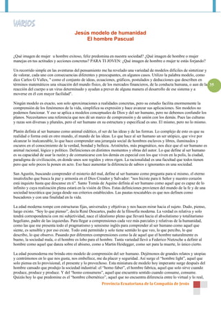 Jesús modelo de humanidad
                                          El hombre Pascual


¿Qué imagen de mujer u hombre exitoso, feliz predomina en nuestra sociedad? ¿Qué imagen de hombre o mujer
manejas en tus actitudes y acciones concretas? PARA TI JOVEN: ¿Qué imagen de hombre o mujer te estás forjando?

Un recorrido simple en las aventuras del pensamiento me ha revelado una variedad de modelos difíciles de sintetizar y
de valorar, cada uno con consecuencias diferentes y preocupantes, en algunos casos. Utilizo la palabra modelo, como
dice Carlos G Valles, " como el conjunto de ideas, ecuaciones, gráficos, postulados y deducciones que describen en
términos matemáticos una situación del mundo físico, de los mercados financieros, de la conducta humana, o aun de la 35
reacción del cuerpo a un virus determinado y ayudan a prever de alguna manera el desarrollo de ese sistema y a
moverse en él con mayor facilidad".

Ningún modelo es exacto, son solo aproximaciones a realidades concretas, pero su estudio facilita enormemente la
comprensión de los fenómenos de la vida, simplifica su expresión y hace avanzar sus aplicaciones. Sin modelos no
podemos funcionar. Y eso se aplica a modelos conceptuales de Dios y del ser humano, pero no debemos confundir los
planos. Necesitamos una referencia que nos dé un marco de comprensión y de unión con los demás. Pues las culturas
y razas son diversas y plurales, pero el ser humano en su estructura y especificad es uno. El mismo, pero no lo mismo.

Platón definía al ser humano como animal eidético, el ser de las ideas y de las formas. Lo complejo de esto es que su
realidad o forma está en otro mundo, el mundo de las ideas. Lo que hace al ser humano un ser utópico, que vive por
alcanzar lo inalcanzable, lo que hace comprender una jerarquía social de hombres esclavos y libres, iluminados y
oscuros en el conocimiento de la verdad, bondad y belleza. Aristóteles, más pragmático, nos dice que el ser humano es
animal racional, lógico y político. Definiciones en distintos momentos y obras del autor. Lo que define al ser humano
es su capacidad de usar la razón y de comunicarse con los demás en especial con los que viven en la polis, la ciudad,
paradigma de civilización, en donde unos son regidos y otros rigen. La racionalidad es una facultad que todos tienen
pero que solo pocos la ponen en acto. Eso hace aumentar la diferencia de sabios e ignorantes en una sociedad.

San Agustín, buscando comprender el misterio del mal, define al ser humano como pregunta para sí mismo, el eterno
insatisfecho que busca la paz y armonía en el Dios Creador y Salvador: "nos hiciste para ti Señor y nuestro corazón
está inquieto hasta que descanse en ti". Santo Tomás de Aquino definía al ser humano como aquel que es capaz de lo
infinito y cuya realización plena estará en la visión de Dios. Estas definiciones provienen del mundo de la fe y de una
sociedad teocrática que juzga desde sus criterios establecidos. Las pautas rescatables es que nos definen como
buscadores y con una finalidad en la vida.

La edad moderna rompe con estructuras fijas, universales y objetivas y nos hacen mirar hacia el sujeto. Dudo, pienso,
luego existo. “Soy lo que pienso”, decía René Descartes, padre de la filosofía moderna. La verdad es relativa y solo
tendrá correspondencia con mi subjetividad, nace el idealismo pleno que llevará hacia el absolutismo y totalitarismo
hegeliano, padre de las izquierdas. Para llegar a comprensiones cada vez más parciales y relativas de la humanidad,
como las que me presenta todo el pragmatismo y sensismo inglés para comprender al ser humano como aquel que
siente, es sensible y por eso existe. Todo está permitido y solo tiene sentido lo que veo, lo que percibo, lo que
describo, lo que observo. Pasando por diferentes comprensiones como la de aquel que el hombre naturalmente es
bueno, la sociedad mala, o el hombre es lobo para el hombre. Tanta variedad llevó a Federico Nietzsche a definir al
hombre como aquel que danza sobre el abismo, como a Martin Heidegger, como ser para la muerte, lo único cierto.

La edad posmoderna me brinda otro modelo de comprensión del ser humano. Dejémonos de grandes relatos y utopías
y centrémonos en lo que nos gusta, nos embellece, me da placer y seguridad. Así surge el “hombre light”, aquel que
solo piensa en lo provisional, el presente y lo provechoso. Esta miniatura de modelo hoy imperante surge después del
hombre cansado que produjo la sociedad industrial: el “homo faber”, el hombre fabrica, aquel que solo sirve cuando
produce, produce y produce. Y del “homo consumens”, aquel que encuentra sentido cuando consume, consume.
Quizás hoy lo que predomine es el “hombre cibernético”, aquel que no encuentra diferencia entre lo virtual y lo real,
                                                      Provincia Ecuatoriana de la Compañía de Jesús
 
