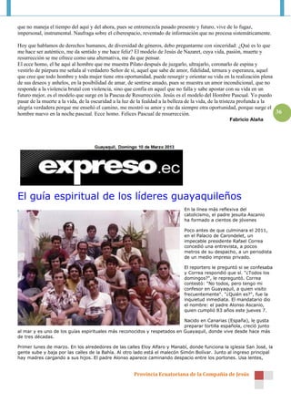 que no maneja el tiempo del aquí y del ahora, pues se entremezcla pasado presente y futuro, vive de lo fugaz,
impersonal, instrumental. Naufraga sobre el ciberespacio, reventado de información que no procesa sistemáticamente.

Hoy que hablamos de derechos humanos, de diversidad de géneros, debo preguntarme con sinceridad: ¿Qué es lo que
me hace ser auténtico, me da sentido y me hace feliz? El modelo de Jesús de Nazaret, cuya vida, pasión, muerte y
resurrección se me ofrece como una alternativa, me da que pensar.
El ecce homo, el he aquí al hombre que me muestra Pilato después de juzgarlo, ultrajarlo, coronarlo de espina y
vestirlo de púrpura me señala al verdadero Señor de sí, aquel que sabe de amor, fidelidad, ternura y esperanza, aquel
que cree que todo hombre y toda mujer tiene otra oportunidad, puede resurgir y orientar su vida en la realización plena
de sus deseos y anhelos, en la posibilidad de amar, de sentirse amado, pues se muestra un amor incondicional, que no
responde a la violencia brutal con violencia, sino que confía en aquel que no falla y sabe apostar con su vida en un
futuro mejor, es el modelo que surge en la Pascua de Resurrección. Jesús es el modelo del Hombre Pascual. Yo puedo
pasar de la muerte a la vida, de la oscuridad a la luz de la fealdad a la belleza de la vida, de la tristeza profunda a la
alegría verdadera porque me enseñó el camino, me mostró su amor y me da siempre otra oportunidad, porque surge el
hombre nuevo en la noche pascual. Ecce homo. Felices Pascual de resurrección.                                              36
                                                                                                    Fabricio Alaña




El guía espiritual de los líderes guayaquileños
                                                                              En la línea más reflexiva del
                                                                              catolicismo, el padre jesuita Ascanio
                                                                              ha formado a cientos de jóvenes

                                                                              Poco antes de que culminara el 2011,
                                                                              en el Palacio de Carondelet, un
                                                                              impecable presidente Rafael Correa
                                                                              concedió una entrevista, a pocos
                                                                              metros de su despacho, a un periodista
                                                                              de un medio impreso privado.

                                                                              El reportero le preguntó si se confesaba
                                                                              y Correa respondió que sí. "¿Todos los
                                                                              domingos?", le repreguntó. Correa
                                                                              contestó: "No todos, pero tengo mi
                                                                              confesor en Guayaquil, a quien visito
                                                                              frecuentemente". "¿Quién es?", fue la
                                                                              inquietud inmediata. El mandatario dio
                                                                              el nombre: el padre Alonso Ascanio,
                                                                              quien cumplió 83 años este jueves 7.

                                                                          Nacido en Canarias (España), le gusta
                                                                          preparar tortilla española, creció junto
al mar y es uno de los guías espirituales más reconocidos y respetados en Guayaquil, donde vive desde hace más
de tres décadas.

Primer lunes de marzo. En los alrededores de las calles Eloy Alfaro y Manabí, donde funciona la iglesia San José, la
gente sube y baja por las calles de la Bahía. Al otro lado está el malecón Simón Bolívar. Junto al ingreso principal
hay madres cargando a sus hijos. El padre Alonso aparece caminando despacio entre los portones. Usa lentes,


                                                       Provincia Ecuatoriana de la Compañía de Jesús
 