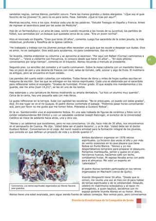 sandalias negras, camisa blanca, pantalón oscuro. Tiene las manos grandes y dedos alargados. "¿Que soy el guía
favorito de los jóvenes? Sí, pero no es para tanto. Pasa. Siéntate. ¿Qué te trae por aquí?".

Mientras escucha, mira a los ojos. Analiza cada una de las palabras. "Estudié Teología en España y Francia. Antes
de ingresar al sacerdocio pasé por las aulas de Medicina".

Hijo de un farmacéutico y un ama de casa, sonríe cuando recuerda a las novias de su juventud, los partidos de
fútbol, sus caminatas por un bosque que quedaba cerca de su casa. "Era un joven normal".

Hizo el noviciado en España. "Creo que tenía 20 años", comenta. Luego fue sacerdote de la orden jesuita, la más
intelectual, profunda y filosófica de la Iglesia católica.

"He trabajado y trabajo con los jóvenes porque ellos necesitan una guía que les ayude a despejar sus dudas. Dios
es amor, no es castigador. Dios está para ayudarnos, no para condenarnos. Eso es todo".

Se levanta, intenta enderezar su columna y se aproxima al ascensor. "Por aquí con Rafael (Correa) caminamos a
menudo"... "Viene a visitarme con frecuencia, lo conozco desde que tiene 16 años"... "En esos sillones                        37
conversamos por largo tiempo", comenta en el trayecto. Alonso recuerda a menudo al presidente.

Segundo piso. La sencillez del comedor y el cuarto conmueven. Sobre la mesa cubierta con un mantelito blanco
hay un poco de pan y una decena de frascos con miel, salsa de tomate, café, azúcar y algo de fruta. El mobiliario
es antiguo, pero se encuentra en buen estado.

Las paredes del cuarto están cubiertas con estantes. Todas llenas de libros y miles de hojas sueltas escritas en
máquina de escribir. Son las que se entregan en los retiros espirituales. Cada una es elaborada por el sacerdote
para reflexionar sobre el evangelio. "Grados de humildad. Primer grado: El que acepta mis mandamientos y los
guarda, ese me ama (Juan 14,21)", se lee en uno de los textos.

Hay estampas y una caricatura de Alonso mostrando su amplia dentadura. "La hizo un alumno muy querido".
Cerca de la cama, hay una pequeña sala con más libros.

Le gusta reflexionar en la terraza. Sube con agilidad las escaleras. "No te preocupes, yo puedo con estas gradas",
dice. En ese lugar se ve el río Guayas. El padre Alonso contempla el paisaje. "Podemos pasar horas conversando
acá, pero por favor no me gusta que me tomen fotos. Pídeselas a Gustavo Noboa".

En la av. Samborondón vive el expresidente Noboa. En una sala rodeada de figuras de cerámica y fotos con el
exlíder estadounidense Bill Clinton y con un saludable cardenal Joseph Ratzinger, el exrector de la Universidad
Católica se mece de adelante hacia atrás, una y otra vez.

"Alonso y yo sabíamos que existíamos, pero no nos conocíamos. Un día, hace más de 30 años, nos encontramos
en el aeropuerto de Cuenca. Me dijo: 'Usted debe ser el padre Ascanio', y yo le dije: 'Usted debe ser el doctor
Gustavo Noboa'. Conversamos en el viaje. Así nació nuestra amistad para la formación integral de los jóvenes,
que consiste en que definan un proyecto de vida y a dónde quieren ir".

                                                                 Ambos decidieron organizar en 1978 retiros
                                                                 espirituales. Lo hicieron dos veces al año y por más
                                                                 de veinte ocasiones en la casa playera que tiene
                                                                 Noboa en Punta Blanca. "Alonso y yo nos
                                                                 despertábamos temprano para preparar el desayuno.
                                                                 Poníamos mantequilla, jamón y queso en el pan,
                                                                 hervíamos huevos, hacíamos café con leche,
                                                                 cortábamos frutas. Mi esposa llevaba arroz con pollo
                                                                 para el almuerzo. Me volví un experto en
                                                                 'calentados'".

                                                                 El padre Alonso también participaba en los retiros
                                                                 organizados en Machachi (cerca de Quito).

                                                                       Vicente Illingworth tiene 54 años. "Desde que lo
                                                                       conocí, me reunía una vez al mes con él para hablar
                                                                       de temas espirituales y de la cotidianidad. Después,
  Convivencia. Los retiros espirituales organizados por Alonso Ascanio celebró mi matrimonio eclesiástico y al nacer mi
  eran gratuitos.                                                      primogénito, a quien bautizó, decidimos con mi
                                                                       esposa ponerle Vicente Alonso en su honor. Ahora,
Alonso tiene una edad avanzada, pero sigue siendo fuente de sabios consejos. Nos vemos poco, pero conversamos

                                                        Provincia Ecuatoriana de la Compañía de Jesús
 