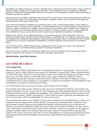 por teléfono con relativa frecuencia. Fue en su momento guía y referente para muchos jóvenes. Tengo la suerte de
haberlo conocido y gozar de su amistad hasta estos días". Vicente Illingworth tiene un posgrado en Patología
Clínica en el Royal Post-Graduate Medical School de la escuela de la Universidad de Londres. Actualmente dirige el
laboratorio que lleva su apellido.

Rolando Panchana, periodista y asambleísta de Alianza PAIS, recuerda que el carisma del párroco para hablar con
los jóvenes era singular. "Sus explicaciones eran simples y sencillas. Siempre con una sonrisa. No le gustan los
reconocimientos, ni las fotos, ni esas cosas".

A Luis Fernando Intriago le encantaba en su juventud el surf, el mar y tenía muchas amigas. Un día, Alonso lo
invitó a conversar. Fernando se fue a Machachi. Le gustó la experiencia. A los 25 años decidió ser sacerdote. Hoy
tiene 55 y sigue la vocación de su maestro: guiar a los jóvenes. Los viernes, varios muchachos se reúnen para
orar en las noches. Luis Fernando está feliz con esa iniciativa. También da charlas a chicos y chicas. Hablan del
amor verdadero y les dice que ese amor sí existe, al igual que los matrimonios duraderos y la fidelidad.

Rafael Correa, Fabricio Correa, Rolando Panchana, Luis Fernando Intriago, Vicente Illingworth, Francisco
Arosemena, Roberto Mena, Antonio Amador, Roberto Maspons, Rodolfo Barniol... Son algunos de los exalumnos               38
que recibieron los consejos de Alonso Ascanio, el sacerdote que les ayudó a definir un proyecto de vida en largas
conversaciones en las que se analizaba sin ideologías ni militancias políticas lo que escribieron los amigos de
Jesús.

"Los momentos duros y difíciles siempre pasan, puede que demoren en irse, pero pasan y son seguidos de
tiempos mejores". Es una de las frases que repite a los jóvenes estudiantes.

Pero no solo a ellos. También a los hombres de poder, que nunca han olvidado la huella que el padre Alonso
Ascanio les dejó. Por eso vuelven a él en busca de sus consejos. Para siempre.

Gabriela Muñoz - para diario Expreso




SAN JOSÉ DE CHECA
LOS COMIENZOS
Durante el curso de 1980-81 siendo Superior de la Comunidad del Colegio el P. argentino José A. Sojo y rector del
Colegio el P. José Fco. Ribas de Reyna en una reunión de Comunidad y a propuesta del P. Ribas se aprobó presentar
al P. Julio Tobar García, Provincial, el deseo de buscar un terreno con un clima más benigno que el de Quito, ni muy
lejos ni muy cerca de la ciudad, con electricidad, agua de riego, y agua entubada con el objeto de construir
eventualmente una casa que sirviera para realizar convivencias, reuniones con Profesores y Dirigentes e incluso
eventualmente dar EE a grupos pequeños. La Casa también serviría para que mensualmente la Comunidad tuviera una
reunión fraterna de descanso fuera del ajetreo del Colegio.
El P. Tobar bendijo la idea y el proyecto tan pronto conoció el deseo de la Comunidad.
Si no recuerdo mal, hicimos muchos viajes por un sitio y por otro en la Provincia de Pichincha, sin encontrar lo que
realmente deseábamos. Por fin, creo que fue el H. Pedro Cadena que nos señaló el pequeño pueblo de Checa a 43 Km
de Quito que parecía reunir las cualidades que deseábamos. El H. Cadena nos habló de un terreno en venta en Checa
cuyo dueño era un famoso "sobador" que atendía al P. Tobar, fuimos a conocer el predio que lamentablemente solo
tenía 30 mts de frente y 100 mts de profundidad. Ese terreno no nos servía.
Una tarde de domingo salimos con P. Salvador Cevallos y otros miembros de la Comunidad de nuevo a Checa con el
propósito de buscar en aquel entorno el terreno deseado. Cerca del camino que llaman "Real" encontramos a una
señora llamada Alfonsina Naranjo que muy gentilmente respondió a nuestras preguntas, ella nos dijo que en la
Plazuela vivía una señora llamada Ebly Noboa que no lejos de allí tenía un terreno de 6.000 mts. en venta. Fuimos a
verlo y desde el primer momento nos gustó. Era un terreno "pobretón", arenoso con unas plantas de maíz raquíticas,
rodeado por grandes zanjas y cercas de pencos llenos de maleza y arbustos y bastantes árboles viejos de guabas.
Luego de varias visitas y de no pocas entrevistas con la Sra, Ebly llegamos a un acuerdo acerca del precio del mismo.
Para asegurarnos bien hicimos formalmente una promesa de compra-venta hasta que finiquitáramos la compra
definitiva.



                                                     Provincia Ecuatoriana de la Compañía de Jesús
 