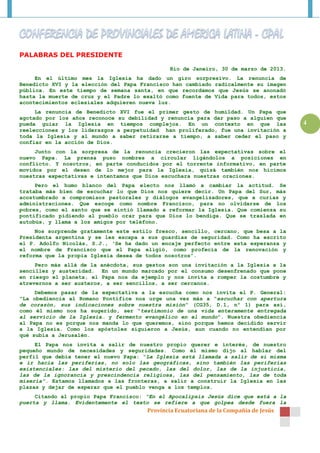 PALABRAS DEL PRESIDENTE

                                                Rio de Janeiro, 30 de marzo de 2013.
     En el último mes la Iglesia ha dado un giro sorpresivo. La renuncia de
Benedicto XVI y la elección del Papa Francisco han cambiado radicalmente su imagen
pública. En este tiempo de semana santa, en que recordamos que Jesús se anonadó
hasta la muerte de cruz y el Padre lo exaltó como fuente de Vida para todos, estos
acontecimientos eclesiales adquieren nueva luz.
     La renuncia de Benedicto XVI fue el primer gesto de humildad. Un Papa que
agotado por los años reconoce su debilidad y renuncia para dar paso a alguien que
pueda guiar la Iglesia en tiempos complejos. En un contexto en que las                 4
reelecciones y los liderazgos a perpetuidad han proliferado, fue una invitación a
toda la Iglesia y al mundo a saber retirarse a tiempo, a saber ceder el paso y
confiar en la acción de Dios.
     Junto con la sorpresa de la renuncia crecieron las expectativas sobre el
nuevo Papa. La prensa puso nombres a circular ligándolos a posiciones en
conflicto. Y nosotros, en parte conducidos por el torrente informativo, en parte
movidos por el deseo de lo mejor para la Iglesia, quizá también nos hicimos
nuestras expectativas e intentamos que Dios escuchara nuestras oraciones.
     Pero el humo blanco del Papa electo nos llamó a cambiar la actitud. Se
trataba más bien de escuchar lo que Dios nos quiere decir. Un Papa del Sur, más
acostumbrado a compromisos pastorales y diálogos evangelizadores, que a curias y
administraciones. Que escoge como nombre Francisco, para no olvidarse de los
pobres, como el santo que se sintió llamado a reformar la Iglesia. Que comienza su
pontificado pidiendo al pueblo orar para que Dios lo bendiga. Que se traslada en
autobús, y llama a los amigos por teléfono.
     Nos sorprende gratamente este estilo fresco, sencillo, cercano, que besa a la
Presidenta argentina y se les escapa a sus guardias de seguridad. Como ha escrito
el P. Adolfo Nicolás, S.J., ‘Se ha dado un encaje perfecto entre esta esperanza y
el nombre de Francisco que el Papa eligió, como profecía de la renovación y
reforma que la propia Iglesia desea de todos nosotros”.
     Pero más allá de la anécdota, sus gestos   son una invitación a la Iglesia a la
sencillez y austeridad. En un mundo marcado     por el consumo desenfrenado que pone
en riesgo el planeta, el Papa nos da ejemplo    y nos invita a romper la costumbre y
atrevernos a ser austeros, a ser sencillos, a   ser cercanos.
     Debemos pasar de la expectativa a la escucha como nos invita el P. General:
“La obediencia al Romano Pontífice nos urge una vez más a “escuchar con apertura
de corazón, sus indicaciones sobre nuestra misión” (CG35, D.1, nº 1) para así,
como él mismo nos ha sugerido, ser “testimonio de una vida enteramente entregada
al servicio de la Iglesia… y fermento evangélico en el mundo”. Nuestra obediencia
al Papa no es porque nos manda lo que queremos, sino porque hemos decidido servir
a la Iglesia. Como los apóstoles siguieron a Jesús, aun cuando no entendían por
qué subía a Jerusalén.
     El Papa nos invita a salir de nuestro propio querer e interés, de nuestro
pequeño mundo de necesidades y seguridades. Como él mismo dijo al hablar del
perfil que debía tener el nuevo Papa: “La Iglesia está llamada a salir de sí misma
e ir hacia las periferias, no solo las geográficas, sino también las periferias
existenciales: las del misterio del pecado, las del dolor, las de la injusticia,
las de la ignorancia y prescindencia religiosa, las del pensamiento, las de toda
miseria”. Estamos llamados a las fronteras, a salir a construir la Iglesia en las
plazas y dejar de esperar que el pueblo venga a los templos.
     Citando al propio Papa Francisco: “En el Apocalipsis Jesús dice que está a la
puerta y llama. Evidentemente el texto se refiere a que golpea desde fuera la
                                       Provincia Ecuatoriana de la Compañía de Jesús
 