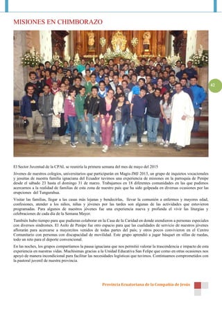 MISIONES EN CHIMBORAZO




                                                                                                                        42




El Sector Juventud de la CPAL se reuniría la primera semana del mes de mayo del 2015
Jóvenes de nuestros colegios, universitarios que participarán en Magis-JMJ 2013, un grupo de inquietos vocacionales
y jesuitas de nuestra familia ignaciana del Ecuador tuvimos una experiencia de misiones en la parroquia de Penipe
desde el sábado 23 hasta el domingo 31 de marzo. Trabajamos en 18 diferentes comunidades en las que pudimos
acercarnos a la realidad de familias de esta zona de nuestro país que ha sido golpeada en diversas ocasiones por las
erupciones del Tungurahua.
Visitar las familias, llegar a las casas más lejanas y bendecirlas, llevar la comunión a enfermos y mayores edad,
confesiones, atender a los niños, niñas y jóvenes por las tardes son algunas de las actividades que estuvieron
programadas. Para algunos de nuestros jóvenes fue una experiencia nueva y profunda el vivir las liturgias y
celebraciones de cada día de la Semana Mayor.
También hubo tiempo para que pudieran colaborar en la Casa de la Caridad en donde atendieron a personas especiales
con diversos síndromes. El Asilo de Penipe fue otro espacio para que las cualidades de servicio de nuestros jóvenes
aflorarán para acercarse a mayorcitos venidos de todas partes del país; y otros pocos convivieron en el Centro
Comunitario con personas con discapacidad de movilidad. Este grupo aprendió a jugar básquet en sillas de ruedas,
todo un reto para el deporte convencional.
En las noches, los grupos compartíamos la pausa ignaciana que nos permitió valorar la trascendencia e impacto de esta
experiencia en nuestras vidas. Muchísimas gracias a la Unidad Educativa San Felipe que como en otras ocasiones nos
apoyó de manera incondicional para facilitar las necesidades logísticas que tuvimos. Continuamos comprometidos con
la pastoral juvenil de nuestra provincia.




                                                     Provincia Ecuatoriana de la Compañía de Jesús
 