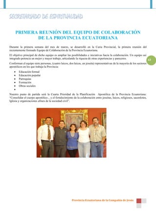 PRIMERA REUNIÓN DEL EQUIPO DE COLABORACIÓN
            DE LA PROVINCIA ECUATORIANA
Durante la primera semana del mes de marzo, se desarrolló en la Curia Provincial, la primera reunión del
recientemente formado Equipo de Colaboración de la Provincia Ecuatoriana.
El objetivo principal de dicho equipo es ampliar las posibilidades e iniciativas hacia la colaboración. Un equipo así
integrado potencia un mejor y mayor trabajo, articulando la riqueza de otras experiencias y pareceres.
                                                                                                                              43
Conforman el equipo siete personas, (cuatro laicos, dos laicas, un jesuita) representativas de la mayoría de los sectores
apostólicos en los que trabaja la Provincia:
       Educación formal
       Educación popular
       Parroquias
       Formación
       Obras sociales
    
Nuestro punto de partida será la Cuarta Prioridad de la Planificación Apostólica de la Provincia Ecuatoriana:
“Consolidar el cuerpo apostólico... y el fortalecimiento de la colaboración entre jesuitas, laicos, religiosos, sacerdotes,
Iglesia y organizaciones afines de la sociedad civil”.




                                                       Provincia Ecuatoriana de la Compañía de Jesús
 