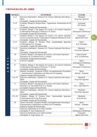 CRONOGRAMA DE ABRIL

            FECHAS                                 ACTIVIDAD                                       LUGAR
              2a5    Ejercicios Espirituales. Alumnos Col. Técnico Salesiano Don Bosco -          Machachi
                     Quito                                                                   (Casa San Agustín)
                     Acompaña: Equipo del Secretariado.
              2a4    Cardoner. Bloque II. Primera Parte. Capacitación Pastoralistas de UE         Guayaquil
                     Javier.                                                                     (UE Javier)
                     Acompaña: Equipo del Secretariado.
                 4   Cardoner. Bloque I. San Ignacio de Loyola y mi Camino Espiritual.              Quito
                     Colaboradores Parroquia La Dolorosa. 4ª. Sesión                      (Parroquia La Dolorosa)
                     Acompaña: Equipo del Secretariado.
                 5   Cardoner Bloque I. San Ignacio de Loyola y mi camino espiritual.             Guayaquil
                     Tercera sesión presencial. Colaboradores Fundación Mariana de Jesús.     (Iglesia San José)  44
                     Acompaña: Equipo del Secretariado.
              5y6    Cardoner. Bloque II. Primera Parte. Espiritualidad Ignaciana.                  Quito
                     Colaboradores Col. Gonzaga.                                               (Col. Gonzaga)
                     Acompaña: Equipo del Secretariado.
              9 a 12 Ejercicios Espirituales. Alumnos Col. Técnico Salesiano Don Bosco -          Machachi
                     Quito                                                                   (Casa San Agustín)
                     Acompaña: Equipo del Secretariado.
                10   Cardoner. Bloque I. San Ignacio de Loyola y mi Camino Espiritual.          Llano Grande
                     Docentes Col. La Dolorosa de Fe y Alegría                               (Col. La Dolorosa)
A B R I L




                     Acompaña: Equipo del Secretariado.
                11   Café en Compañía.                                                              Quito
                                                                                           (Parroquia La Dolorosa
                11   Cardoner. Bloque I. San Ignacio de Loyola y mi Camino Espiritual.              Quito
                     Colaboradores Parroquia La Dolorosa. 5ª. Sesión                      (Parroquia La Dolorosa)
                     Acompaña: Equipo del Secretariado.
                13   Séptimo Encuentro Programa PAPSE (Acompañamiento Psicológico                   Quito
                     – Espiritual para Colaboradores de Obras de la Compañía)                (Irfeyal – Solanda)
                     Organiza: Equipo del Secretariado.
             16 a 19 Ejercicios Espirituales. Alumnos Col. Técnico Salesiano Don Bosco -          Machachi
                     Quito                                                                   (Casa San Agustín)
                     Acompaña: Equipo del Secretariado.
                17   Cardoner. Bloque I. San Ignacio de Loyola y mi Camino Espiritual.              Quito
                     Docentes Col. Juan Pablo II de Fe y Alegría                            (Col. Juan Pablo II )
                     Acompaña: Equipo del Secretariado.
             23 a 26 Ejercicios Espirituales. Alumnos Col. Técnico Salesiano Don Bosco -          Machachi
                     Quito                                                                   (Casa San Agustín)
                     Acompaña: Equipo del Secretariado.
             25 y 26 Cardoner. Bloque II. Primera Parte. Espiritualidad Ignaciana.                Machachi
                     Colaboradores de la Casa Provincial.                                       (Casa Javier)
                     Acompaña: Equipo del Secretariado.
                28   Octavo Encuentro Programa PAPSE (Acompañamiento Psicológico –                  Quito
                     Espiritual para Colaboradores de Obras de la Compañía)                  (Irfeyal – Solanda)
                     Organiza: Equipo del Secretariado.
                     Ejercicios Espirituales en la Vida Corriente.                                  Quito
                     Acompaña: P. Juan Valpuesta, SJ.                                     (Parroquia La Dolorosa)
                     Ejercicios Espirituales en la Vida Corriente.                                Guayaquil
                     Acompaña: P. Jorge Galeaz, SJ.                                           (Iglesia San José)




                                                     Provincia Ecuatoriana de la Compañía de Jesús
 