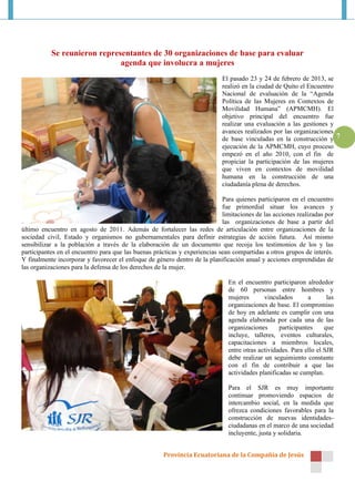 Se reunieron representantes de 30 organizaciones de base para evaluar
                              agenda que involucra a mujeres
                                                                            El pasado 23 y 24 de febrero de 2013, se
                                                                            realizó en la ciudad de Quito el Encuentro
                                                                            Nacional de evaluación de la “Agenda
                                                                            Política de las Mujeres en Contextos de
                                                                            Movilidad Humana” (APMCMH). El
                                                                            objetivo principal del encuentro fue
                                                                            realizar una evaluación a las gestiones y
                                                                            avances realizados por las organizaciones
                                                                            de base vinculadas en la construcción y 7
                                                                            ejecución de la APMCMH, cuyo proceso
                                                                            empezó en el año 2010, con el fin de
                                                                            propiciar la participación de las mujeres
                                                                            que viven en contextos de movilidad
                                                                            humana en la construcción de una
                                                                            ciudadanía plena de derechos.

                                                                            Para quienes participaron en el encuentro
                                                                            fue primordial situar los avances y
                                                                            limitaciones de las acciones realizadas por
                                                                            las organizaciones de base a partir del
último encuentro en agosto de 2011. Además de fortalecer las redes de articulación entre organizaciones de la
sociedad civil, Estado y organismos no gubernamentales para definir estrategias de acción futura. Así mismo
sensibilizar a la población a través de la elaboración de un documento que recoja los testimonios de los y las
participantes en el encuentro para que las buenas prácticas y experiencias sean compartidas a otros grupos de interés.
Y finalmente incorporar y favorecer el enfoque de género dentro de la planificación anual y acciones emprendidas de
las organizaciones para la defensa de los derechos de la mujer.

                                                                              En el encuentro participaron alrededor
                                                                              de 60 personas entre hombres y
                                                                              mujeres       vinculados       a       las
                                                                              organizaciones de base. El compromiso
                                                                              de hoy en adelante es cumplir con una
                                                                              agenda elaborada por cada una de las
                                                                              organizaciones      participantes     que
                                                                              incluye, talleres, eventos culturales,
                                                                              capacitaciones a miembros locales,
                                                                              entre otras actividades. Para ello el SJR
                                                                              debe realizar un seguimiento constante
                                                                              con el fin de contribuir a que las
                                                                              actividades planificadas se cumplan.

                                                                              Para el SJR es muy importante
                                                                              continuar promoviendo espacios de
                                                                              intercambio social, en la medida que
                                                                              ofrezca condiciones favorables para la
                                                                              construcción de nuevas identidades-
                                                                              ciudadanas en el marco de una sociedad
                                                                              incluyente, justa y solidaria.


                                                      Provincia Ecuatoriana de la Compañía de Jesús
 