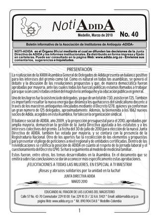 ADIDA              Noti                  Medellín, Marzo de 2010            No. 40
          Boletín informativo de la Asociación de Institutores de Antioquia -ADIDA-

 NOTI-ADIDA es el Órgano 0ficial mediante el cual se difunden las decisiones de la Junta
 Directiva de ADIDA y los Informes institucionales. Es distribuido en forma impresa y fijado
 en carteleras. Puede ser consultado en la página Web: www.adida.org.co - Envíenos sus
 comentarios, sugerencias e inquietudes.


                                            PRESENTACIÓN
La realización de la XXXIII Asamblea General de Delegados de Adida presenta un balance positivo
para los intereses del gremio como tal. Como es natural en todas las asambleas, se generó el
debate y la discusión de las resoluciones propuestas y que, de manera democrática fueron
aprobadas por mayoría, ante las cuales todas las fuerzas políticas estamos llamados a trabajar
para que sean concretadas en bien del magisterio antioqueño y la educación pública en general.
Uno de los logros fue la asistencia de delegados, ya que de un total de 730, asistieron 725. También
es importante resaltar la nueva energía que dinamiza los quehaceres del sindicalismo docente a
través de los maestros antioqueños vinculados mediante el Decreto 1278, quienes ya conforman
un gran número de 125 delegados, aproximadamente. Además, la bienvenida a los 1862 nuevos
socios de Adida, acogidos en esta Asamblea, fortalecen la organización sindical.
El balance social de ADIDA, año 2009, y la proyección presupuestal para el 2010, aprobados por
amplia mayoría, demuestran la gestión de la Junta Directiva ajustada a los estatutos y a los
intereses colectivos del gremio. La fecha del 30 de julio de 2010 para elección de la nueva Junta
Directiva de ADIDA, también fue votada por mayoría, y se contará con la presencia de la
Registraduría Nacional. Otro de los aportes fue la recolección de los elementos y propuestas
para presentar el pliego de peticiones a nivel regional y de entidades certificadas. Dentro de las
reivindicaciones se ratifica la posición de ADIDA en cuanto al respeto de la jornada laboral y el
cuestionamiento del Decreto 1290. Se hará seguimiento al modelo de medicina familiar.
Estos fueron, entre otros, los temas desarrollados en la Asamblea. En el documento que se
emitirá sobre las conclusiones se darán a conocer más específicamente estas aprobaciones.
            ¡FELICITACIONES A TODAS LAS MUJERES, EN ESPECIAL A TI MAESTRA!
                    ¡Rosas y abrazos solidarios por la unidad en la lucha!
                                         JUNTA DIRECTIVA ADIDA
                                              MARZO 2010

                          EDUCANDO AL FRAGOR DE LAS LUCHAS DEL MAGISTERIO
      Calle 57 No. 42-70 Conmutador 229 10 00 Fax: 229 10 31 / 32 A.A. 51421 * Email: adida@adida.org.co
                     página Web: www.adida.org.co * Nit. 890.904.134.8 * Medellín-Colombia

                                                      1
 