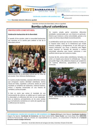 EDICIÓN XXXI, VOLUMEN III. AÑO ACADÉMICO 2014. 
Tema: Diversidad, tolerancia, diferencia, igualdad. 
http://www.facebook.com/instituto.ecologicobarbacoas 
@barbacoas1997 
Colombia: territorio de diversidad, cultura e igualdad. 
Bomba cultural colombiana. 
PROYECCIÓN COMUNITARIA. 
Celebración barbacoísta de la diversidad. 
El pasado 18 de octubre, toda la comunidad barbacoísta 
nos reunimos en la cancha para celebrar el día de la 
diversidad cultural. 
Representación de la diversidad cultural por los niños de 
pre-escolar. Foto: Ediciones Notibarbacoas. 
En nuestra amada Colombia, coexisten diferentes culturas 
que enriquecen nuestra identidad colombiana. Somos 
mezcla de indios, españoles y africanos, dando así como 
resultado un torbellino de tradiciones, material histórico, 
música y leyendas enmarcadas en una historia de 
combates y luchas de poder. 
Si bien es cierto que somos el resultado de una 
transmutación de culturas, es sabido que en nuestro país 
la diversidad y la diferencia del otro no son respetadas. 
Esto se evidencia, principalmente, en los actos racistas 
que normalmente cometemos en contra de aquellos que 
se diferencian de nosotros. 
En nuestra amada patria convivimos diferentes 
sociedades caracterizadas por una historia en particular. 
Historia que involucra a otras comunidades, gracias a las 
cuales nos hemos desarrollado humanísticamente. 
La problemática social que oscurece nuestros triunfos, en 
su mayoría tiene raíces en la intolerancia que invade 
nuestras ciudades y corregimientos. Es por ellos que en 
nuestra institución, con miras a disminuir este flagelo 
social, hacemos un llamado de atención a nuestra 
comunidad educativa para buscar soluciones a este 
conflicto interno que nos involucra a todos. 
A presar de ello, somos todos colombianos, llamados a la 
unión y al respeto para alcanzar la anhelada paz. Porque 
para poder llegar a ella, debemos empezar por aceptarnos 
con nuestras diferencias, apoyándonos en nuestras 
similitudes. 
Danza representativa de los indios. Foto: Ediciones 
Notibarbacoas. 
Ediciones Notibarbacoas. 
NOTI-BARBACOAS. EDICIÓN XXXI (VOLUMEN III), AÑO ACADÉMICO 2014.Rectora (E):Magalis Colón Matorel. Coordinador Académico: 
Gregorio Paz Aparicio. Coordinador de Convivencia: José David Fuentes Bellido. Asesor Escolar: Juan Carlos Rubio Peña. DIRECCIÓN: 
Comité de Prensa-Escuela. Todos los artículos son responsabilidad de sus autores y no comprometen la filosofía de la Fundación 
Educativa Instituto Ecológico Barbacoas. 
Santa Ana – Isla de Barú (Distrito de Cartagena de Indias, Colombia). Octubre 23 de 2014 
