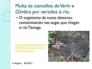 Multa ós concellos de Verín e
   Oímbra por vertidos ó río.
       O organismo da cunca detectou
        contaminación nas augas que chegan
        ó río Támega.



   http://www.laregion.es/noticia
   /195776/multa/concellos/veri
   n/oimbra/vertidos/



La Región;   8/2/2012
 