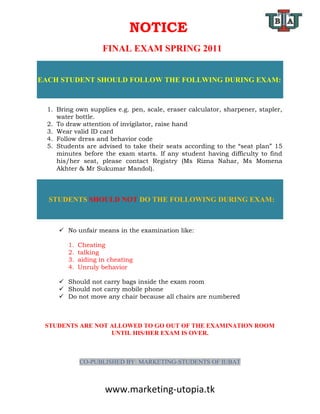 NOTICE
                     FINAL EXAM SPRING 2011


EACH STUDENT SHOULD FOLLOW THE FOLLWING DURING EXAM:



  1. Bring own supplies e.g. pen, scale, eraser calculator, sharpener, stapler,
     water bottle.
  2. To draw attention of invigilator, raise hand
  3. Wear valid ID card
  4. Follow dress and behavior code
  5. Students are advised to take their seats according to the “seat plan” 15
     minutes before the exam starts. If any student having difficulty to find
     his/her seat, please contact Registry (Ms Rizna Nahar, Ms Momena
     Akhter & Mr Sukumar Mandol).



  STUDENTS SHOULD NOT DO THE FOLLOWING DURING EXAM:



      No unfair means in the examination like:

        1.   Cheating
        2.   talking
        3.   aiding in cheating
        4.   Unruly behavior

      Should not carry bags inside the exam room
      Should not carry mobile phone
      Do not move any chair because all chairs are numbered



 STUDENTS ARE NOT ALLOWED TO GO OUT OF THE EXAMINATION ROOM
                  UNTIL HIS/HER EXAM IS OVER.



             CO-PUBLISHED BY: MARKETING-STUDENTS OF IUBAT



                     www.marketing-utopia.tk
 