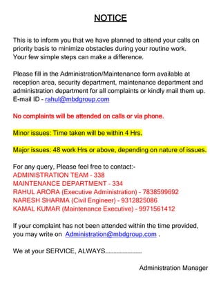 NOTICE

This is to inform you that we have planned to attend your calls on
priority basis to minimize obstacles during your routine work.
Your few simple steps can make a difference.

Please fill in the Administration/Maintenance form available at
reception area, security department, maintenance department and
administration department for all complaints or kindly mail them up.
E-mail ID – rahul@mbdgroup.com

No complaints will be attended on calls or via phone.

Minor issues: Time taken will be within 4 Hrs.

Major issues: 48 work Hrs or above, depending on nature of issues.

For any query, Please feel free to contact:-
ADMINISTRATION TEAM – 338
MAINTENANCE DEPARTMENT – 334
RAHUL ARORA (Executive Administration) – 7838599692
NARESH SHARMA (Civil Engineer) – 9312825086
KAMAL KUMAR (Maintenance Executive) – 9971561412

If your complaint has not been attended within the time provided,
you may write on Administration@mbdgroup.com .

We at your SERVICE, ALWAYS…………………………

                                            Administration Manager
 