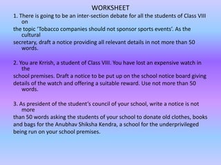 WORKSHEET
1. There is going to be an inter-section debate for all the students of Class VIII
on
the topic ‘Tobacco companies should not sponsor sports events’. As the
cultural
secretary, draft a notice providing all relevant details in not more than 50
words.
2. You are Krrish, a student of Class VIII. You have lost an expensive watch in
the
school premises. Draft a notice to be put up on the school notice board giving
details of the watch and offering a suitable reward. Use not more than 50
words.
3. As president of the student’s council of your school, write a notice is not
more
than 50 words asking the students of your school to donate old clothes, books
and bags for the Anubhav Shiksha Kendra, a school for the underprivileged
being run on your school premises.

 