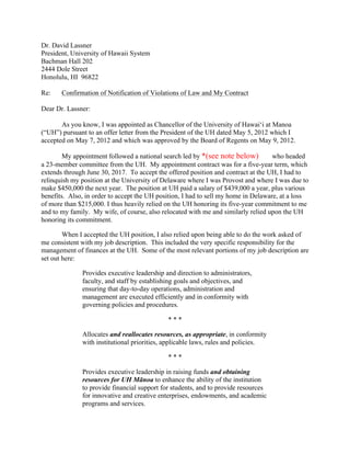 Dr. David Lassner
President, University of Hawaii System
Bachman Hall 202
2444 Dole Street
Honolulu, HI 96822
Re: Confirmation of Notification of Violations of Law and My Contract
Dear Dr. Lassner:
As you know, I was appointed as Chancellor of the University of Hawai‘i at Manoa
(“UH”) pursuant to an offer letter from the President of the UH dated May 5, 2012 which I
accepted on May 7, 2012 and which was approved by the Board of Regents on May 9, 2012.
My appointment followed a national search led by *(see note below)Keil who headed
a 23-member committee from the UH. My appointment contract was for a five-year term, which
extends through June 30, 2017. To accept the offered position and contract at the UH, I had to
relinquish my position at the University of Delaware where I was Provost and where I was due to
make $450,000 the next year. The position at UH paid a salary of $439,000 a year, plus various
benefits. Also, in order to accept the UH position, I had to sell my home in Delaware, at a loss
of more than $215,000. I thus heavily relied on the UH honoring its five-year commitment to me
and to my family. My wife, of course, also relocated with me and similarly relied upon the UH
honoring its commitment.
When I accepted the UH position, I also relied upon being able to do the work asked of
me consistent with my job description. This included the very specific responsibility for the
management of finances at the UH. Some of the most relevant portions of my job description are
set out here:
Provides executive leadership and direction to administrators,
faculty, and staff by establishing goals and objectives, and
ensuring that day-to-day operations, administration and
management are executed efficiently and in conformity with
governing policies and procedures.
* * *
Allocates and reallocates resources, as appropriate, in conformity
with institutional priorities, applicable laws, rules and policies.
* * *
Provides executive leadership in raising funds and obtaining
resources for UH Mānoa to enhance the ability of the institution
to provide financial support for students, and to provide resources
for innovative and creative enterprises, endowments, and academic
programs and services.
 