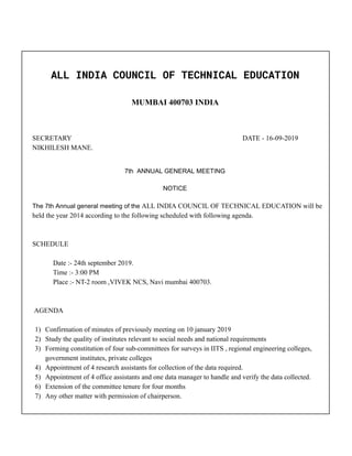  
ALL INDIA COUNCIL OF TECHNICAL EDUCATION 
 
MUMBAI 400703 INDIA
SECRETARY DATE - 16-09-2019
NIKHILESH MANE.
7th ANNUAL GENERAL MEETING
NOTICE
The 7th Annual general meeting of the ALL INDIA COUNCIL OF TECHNICAL EDUCATION will be
held the year 2014 according to the following scheduled with following agenda.
SCHEDULE
Date :- 24th september 2019.
Time :- 3:00 PM
Place :- NT-2 room ,VIVEK NCS, Navi mumbai 400703.
AGENDA
1) Confirmation of minutes of previously meeting on 10 january 2019
2) Study the quality of institutes relevant to social needs and national requirements
3) Forming constitution of four sub-committees for surveys in IITS , regional engineering colleges,
government institutes, private colleges
4) Appointment of 4 research assistants for collection of the data required.
5) Appointment of 4 office assistants and one data manager to handle and verify the data collected.
6) Extension of the committee tenure for four months
7) Any other matter with permission of chairperson.
 