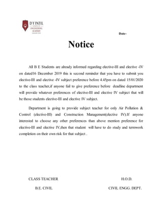 Date-
Notice
All B E Students are already informed regarding elective-III and elective -IV
on dated16 December 2019 this is second reminder that you have to submit you
elective-III and elective -IV subject preference before 4.45pm on dated 15/01/2020
to the class teacher,if anyone fail to give preference before deadline department
will provide whatever preferences of elective-III and elective IV subject that will
be those students elective-III and elective IV subject.
Department is going to provide subject teacher for only Air Pollution &
Control (elective-III) and Construction Management(elective IV).If anyone
interested to choose any other preferences than above mention preference for
elective-III and elective IV,then that student will have to do study and termwork
completion on their own risk for that subject .
CLASS TEACHER H.O.D.
B.E. CIVIL CIVIL ENGG. DEPT.
 