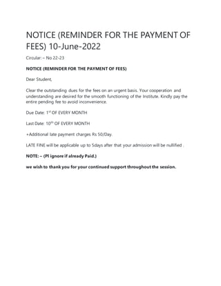 NOTICE (REMINDER FOR THE PAYMENT OF
FEES) 10-June-2022
Circular: – No 22-23
NOTICE (REMINDER FOR THE PAYMENT OF FEES)
Dear Student,
Clear the outstanding dues for the fees on an urgent basis. Your cooperation and
understanding are desired for the smooth functioning of the Institute. Kindly pay the
entire pending fee to avoid inconvenience.
Due Date: 1st
OF EVERY MONTH
Last Date: 10th
OF EVERY MONTH
+Additional late payment charges Rs 50/Day.
LATE FINE will be applicable up to 5days after that your admission will be nullified .
NOTE: – (Pl ignore if already Paid.)
we wish to thank you for your continued support throughout the session.
 