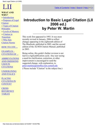 Basic Legal Citation (LII 2006)



                                                                         Table of Contents | Index | Search | Help | < | >

WHAT AND
WHY?
» Introduction
                                    Introduction to Basic Legal Citation (LII
» Purposes of Legal
Citation
                                                    2006 ed.)
» Types of Citation
                                               by Peter W. Martin
Principles
» Levels of Mastery
» Citation in
                                   This work first appeared in 1993. It was most
Transition
                                   recently revised in January, 2006 to reflect
» Who Sets
                                   changes appearing in the eighteenth edition of
Citation Norms
                                   The Bluebook, published in 2005, and the second
                                   edition of the ALWD Citation Manual, published
HOW TO CITE ...
                                   in 2003.
EXAMPLES –
                                   Being online, this guide's further revision is not
CITATIONS OF ...
                                   tied to a rigid publication cycle. Any user seeing
                                   a need for clarification, correction, or other
ABBREVIATIONS
                                   improvement is encouraged to send the
AND OMISSIONS
                                   suggested change, with explanation, to
USED IN
                                   peter-martin@postoffice.law.cornell.edu
CITATIONS
                                   ( Please include Citation in the subject line.)
UNDERLINING
AND ITALICS
PLACING
CITATIONS IN
CONTEXT

CROSS
REFERENCE
TABLES




 http://www.law.cornell.edu/citation/ [3/14/2007 1:50:46 PM]
 