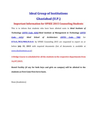Ideal Group of Institutions
Ghaziabad (U.P.)
Important Information for UPSEE 2015 Counseling Students
This is to inform that students who have been allotted seats in Ideal Institute of
Technology (UPTU Code: 028)/Ideal Institute of Management & Technology (UPTU
Code: 645)/ Ideal School of Architecture (UPTU Code: 788) for
B.Tech./MCA/MBA/B.Arch. by UPSEE Counseling 2015 are requested to report on or
before July 15, 2015 with required documents (list of documents is available at
www.idealinstitute.ac.in).
A Bridge Course is scheduled for all the students in the respective departments from
16/07/2015.
Hostel Facility (if any for both boys and girls on campus) will be allotted to the
students as First Come First Serve basis.
Dean (Academics)
 