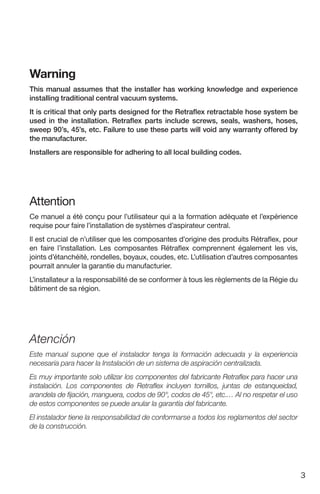 3
Warning
This manual assumes that the installer has working knowledge and experience
installing traditional central vacuu...