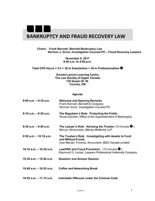 {I0244090.1 } 1
Chairs: Frank Bennett, Bennett Bankruptcy Law
Norman J. Groot, Investigation Counsel PC – Fraud Recovery Lawyers
November 9, 2017
9:00 a.m. to 4:00 p.m.
Total CPD Hours = 5 h + 30 m Substantive + 30 m Professionalism
Donald Lamont Learning Centre
The Law Society of Upper Canada
130 Queen St. W.
Toronto, ON
Agenda
9:00 a.m. – 9:10 a.m. Welcome and Opening Remarks
Frank Bennett, Bennett & Company
Norman Groot, Investigation Counsel PC
9:10 a.m. – 9:30 a.m. The Regulator’s Role: Protecting the Public
Roula Eatrides, Office of the Superintendent of Bankruptcy
9:30 a.m. – 9:50 a.m. The Lawyer’s Role: Advising the Trustee (15 minutes )
Mervyn Abramowitz, Blaney McMurtry LLP
9:50 a.m. – 10:10 a.m. The Trustee’s Role: Investigating with Assets to Fund
and Without Funds
Uwe Manski, Forensic Accountant, BDO Canada Limited
10:10 a.m. – 10:30 a.m. LawPRO and Fraud Prevention (15 minutes )
Raymond G. Leclair, Lawyers Professional Indemnity Company
10:30 a.m. – 10:40 a.m. Question and Answer Session
10:40 a.m. – 10:55 a.m. Coffee and Networking Break
10:55 a.m. – 11:15 a.m. Indictable Offences under the Criminal Code
BANKRUPTCY AND FRAUD RECOVERY LAW
 