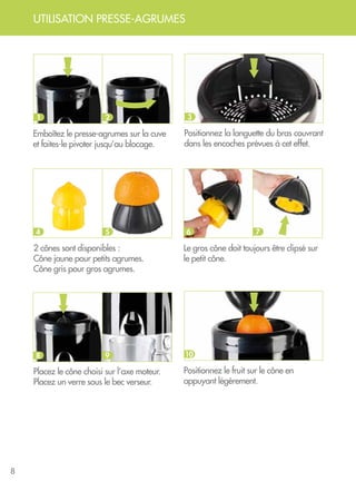 8
UTILISATION PRESSE-AGRUMES
Emboîtez le presse-agrumes sur la cuve
et faites-le pivoter jusqu’au blocage.
Positionnez la languette du bras couvrant
dans les encoches prévues à cet effet.
Positionnez le fruit sur le cône en
appuyant légèrement.
Le gros cône doit toujours être clipsé sur
le petit cône.
2 cônes sont disponibles :
Cône jaune pour petits agrumes.
Cône gris pour gros agrumes.
Placez le cône choisi sur l’axe moteur.
Placez un verre sous le bec verseur.
1 3
10
2
6 74
8
5
9
 