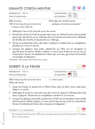 78
1 Lavez les fraises et passez-les à l’Extra Press avec le demi citron pelé pour
obtenir un coulis.
2 Mélangez le coulis au sirop de sucre de canne et versez le mélange dans des
bacs à glaçons. Placez-les au congélateur pendant 3 à 6 heures.
3 Lorsque les glaçons sont prêts, passez-les au Filtre Jus et récupérez votre sorbet
dans le panier. Veillez à placer un verre sous le bec au cas où du jus s’écoulerait.
Servez immédiatement dans des ramequins et dégustez !
SORBET À LA FRAISE
200 ml de sirop de sucre de canne
500 g de fraises
½ citron jaune
1 Mélangez l’eau et le sirop de sucre de canne.
2 Pressez les citrons à l’aide du presse-agrumes, en utilisant le cône jaune (petits
agrumes). Ajoutez le jus au mélange eau et sirop de sucre de canne. Nettoyez
les feuilles de menthe et ajoutez-les au mélange.
3 Versez la préparation dans des bacs à glaçons et placez-les au congélateur
pendant au moins 3 heures.
4 Lorsque les glaçons sont prêts, passez-les au Filtre Jus et récupérez le
granité dans le panier. Veillez à placer un verre sous le bec au cas où du jus
s’écoulerait. Servez immédiatement dans des verrines, garnissez d’amandes
concassées et dégustez !
*Allergènes : cette recette contient des fruits à coque.
GRANITÉ CITRON-MENTHE
200 ml d’eau
100 ml de sirop de sucre de canne
4 citrons verts (130 ml)
20 feuilles de menthe fraîche
quelques amandes concassées*
DESSERTS
PRÉPARATION : 10 min CONGÉLATION : 3 à 6 h
POUR 6 PERSONNES ACCESSOIRES :
PRÉPARATION : 10 min CONGÉLATION : 3 h à 6 h
POUR 4 PERSONNES ACCESSOIRES :
SORBET À LA MANGUE
Remplacez les fraises par 500 g de mangue épluchée et dénoyautée. Procédez
de la même façon.
R E L A XL I G H T
IM
M U N I T
Y
A
N T I O X E N E R G Y
A
N T I O X E N E R G Y
 