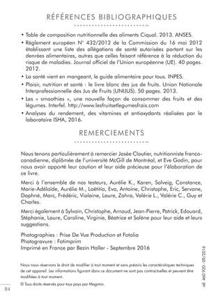 84
RÉFÉRENCES BIBLIOGRAPHIQUES
REMERCIEMENTS
• Table de composition nutritionnelle des aliments Ciqual. 2013. ANSES.
• Règlement européen N° 432/2012 de la Commission du 16 mai 2012
établissant une liste des allégations de santé autorisées portant sur les
denrées alimentaires, autres que celles faisant référence à la réduction du
risque de maladies. Journal ofﬁciel de l’Union européenne (UE). 40 pages.
2012.
• La santé vient en mangeant, le guide alimentaire pour tous. INPES.
• Plaisir, nutrition et santé : le livre blanc des jus de fruits. Union Nationale
Interprofessionnelle des Jus de Fruits (UNIJUS). 50 pages. 2013.
• Les « smoothies », une nouvelle façon de consommer des fruits et des
légumes. Interfel. http://www.lesfruitsetlegumesfrais.com
• Analyses du rendement, des vitamines et antioxydants réalisées par le
laboratoire ISHA, 2016.
Nous tenons particulièrement à remercier Josée Cloutier, nutritionniste franco-
canadienne, diplômée de l’université McGill de Montréal, et Eve Godin, pour
nous avoir apporté leur caution et leur aide précieuse pour l’élaboration de
ce livre.
Merci à l’ensemble de nos testeurs, Aurélie K., Karen, Solveig, Constance,
Marie-Adélaïde, Aurélie M., Laëtitia, Eva, Antoine, Christophe, Eric, Servane,
Daphné, Marc, Frédéric, Violaine, Laure, Zohra, Valérie L., Valérie C., Guy et
Charles.
Merci également à Sylvain, Christophe, Arnaud, Jean-Pierre, Patrick, Edouard,
Stéphanie, Laure, Caroline, Virginie, Béatrice et Solène pour leur aide et leurs
suggestions.
Photographies : Prise De Vue Production et Fotolia
Photogravure : Fotimprim
Imprimé en France par Bezin Haller - Septembre 2016
Nous nous réservons le droit de modiﬁer à tout moment et sans préavis les caractéristiques techniques
de cet appareil. Les informations ﬁgurant dans ce document ne sont pas contractuelles et peuvent être
modiﬁées à tout moment.
© Tous droits réservés pour tous pays par Magimix.
réf.460920-09/2016
 