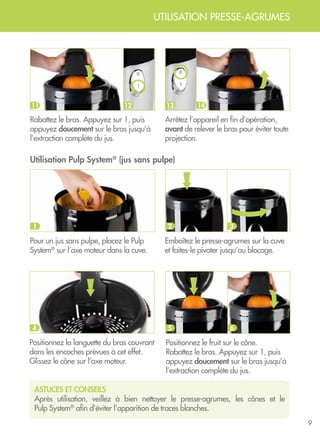 9
UTILISATION PRESSE-AGRUMES
Rabattez le bras. Appuyez sur 1, puis
appuyez doucement sur le bras jusqu’à
l’extraction complète du jus.
Arrêtez l’appareil en fin d’opération,
avant de relever le bras pour éviter toute
projection.
ASTUCES ET CONSEILS
Après utilisation, veillez à bien nettoyer le presse-agrumes, les cônes et le
Pulp System®
afin d’éviter l’apparition de traces blanches.
10 1011 12 1413
Utilisation Pulp System®
(jus sans pulpe)
Emboîtez le presse-agrumes sur la cuve
et faites-le pivoter jusqu’au blocage.
2 3
Pour un jus sans pulpe, placez le Pulp
System®
sur l’axe moteur dans la cuve.
1
Positionnez la languette du bras couvrant
dans les encoches prévues à cet effet.
Glissez le cône sur l’axe moteur.
4
Positionnez le fruit sur le cône.
Rabattez le bras. Appuyez sur 1, puis
appuyez doucement sur le bras jusqu’à
l’extraction complète du jus.
5 6
 